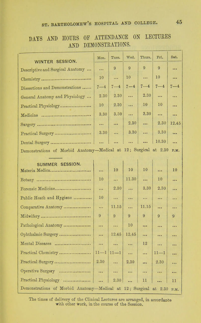 DAYS AND HOMS OF ATTENDANCE ON LECTUEES AND DEMONSTRATIONS. WINTER SESSION. Descriptive and Surgical Anatomy ... Hon. Tues. Wed. Thurs. Pri. Sat. 9 9 9 9 10 10 10 7—4 7—4 7—4 7—4 7—4 7—4 Genertil Anatomy and Physiology ... 2.30 2.30 2.30 10 2.30 10 10 3.30 3.30 3.30 2.30 2.30 12.45 3.30 3.30 3.30 10.30 Demonstrations of Morbid Anatomy—Medical at 12; Surgical at 2.30 P.M. SUMMER SESSION. 10 10 10 10 10 11.30 10 2.30 3.30 2.30 10 11.15 11.15 9 9 9 9 9 9 10 12.45 12.45 12 11—1 11—1 11—1 2.30 2.30 2.30 2.30 11 11 Demonstrations of Morbid Anatomy—Medical at 12; Surgical at 2.30 P.M. The times of delivery of the Clinical Lectures are arranged, in accordanfte with other ■woik, in the course of the Session.
