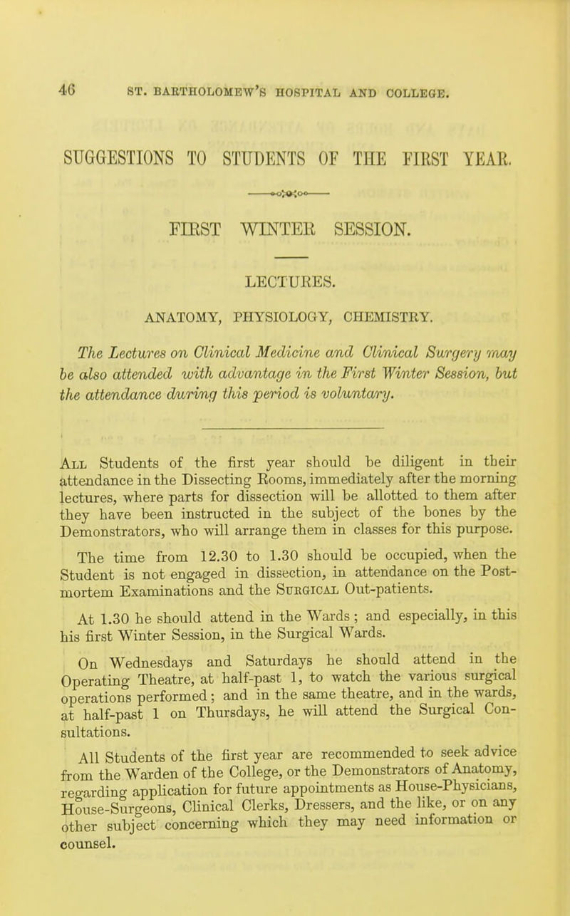 SUGGESTIONS TO STUDENTS OF THE EIRST YEAE. «>>(»iO0 FIEST WINTER SESSION. LECTUEES. ANATOMY, PHYSIOLOGY, CHEMISTRY. The Lectures on Clinical Medicine and Clinical Surgery raay be also attended with advantage in the First Winter Session, but the attendance during this period is voluntary. All Students of the first year should be diligent in their attendance in the Dissecting Eooms, immediately after the morning lectures, where parts for dissection will be allotted to them after they have been instructed in the subject of the bones by the Demonstrators, who will arrange them in classes for this purpose. The time from 12.30 to 1.30 should be occupied, when the Student is not engaged in dissection, in attendance on the Post- mortem Examinations and the Surgical Out-patients. At 1.30 he should attend in the Wards ; and especially, in this his first Winter Session, in the Surgical M^ards. On Wednesdays and Saturdays he should attend in the Operating Theatre, at half-past 1, to watch the various surgical operations performed; and in the same theatre, and in the wards, at half-past 1 on Thursdays, he wiU attend the Surgical Con- sultations. All Students of the first year are recommended to seek advice from the Warden of the College, or the Demonstrators of Anatomy, regarding appUcation for future appointments as House-Physicians, House-Surgeons, Clinical Clerks, Dressers, and the like, or on any other subject concerning which they may need information or counsel.