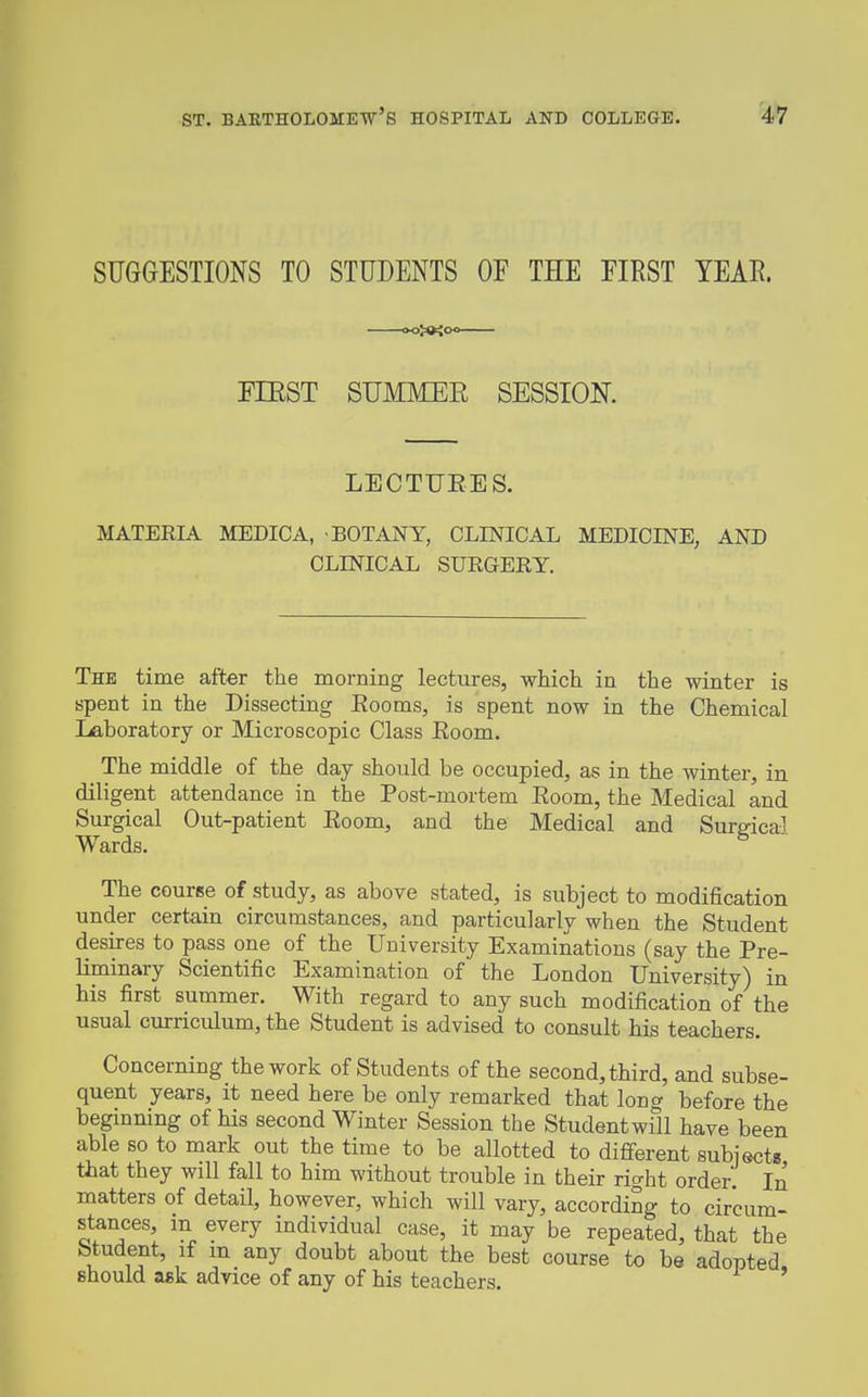 SUGGESTIONS TO STUDENTS OF THE FIRST TEAE. -»o>»io mST SUMMER SESSION. LECTUEES. MATERIA MEDICA, BOTANY, CLINICAL MEDICINE, AND CLINICAL SURGEEY. The time after the morning lectures, which in the winter is spent in the Dissecting Eooms, is spent now in the Chemical Laboratory or Microscopic Class Eoom. The middle of the day should be occupied, as in the winter, in diligent attendance in the Post-mortem Eoom, the Medical and Surgical Out-patient Eoom, and the Medical and Surdcal Wards. ^ The course of study, as above stated, is subject to modification under certain circumstances, and particularly when the Student desires to pass one of the University Examinations (say the Pre- liminary Scientific Examination of the London University) in his first summer. With regard to any such modification of the usual curriculum, the Student is advised to consult his teachers. Concerning the work of Students of the second, third, and subse- quent years, it need here be only remarked that long before the beginning of his second Winter Session the Studentwfll have been able so to mark out the time to be allotted to different subiects that they will fall to him without trouble in their right order. In matters of detail, however, which will vary, according to circum- stances, in every individual case, it may be repeated, that the btudent, if m any doubt about the best course to be adopted should ask advice of any of his teachers. '