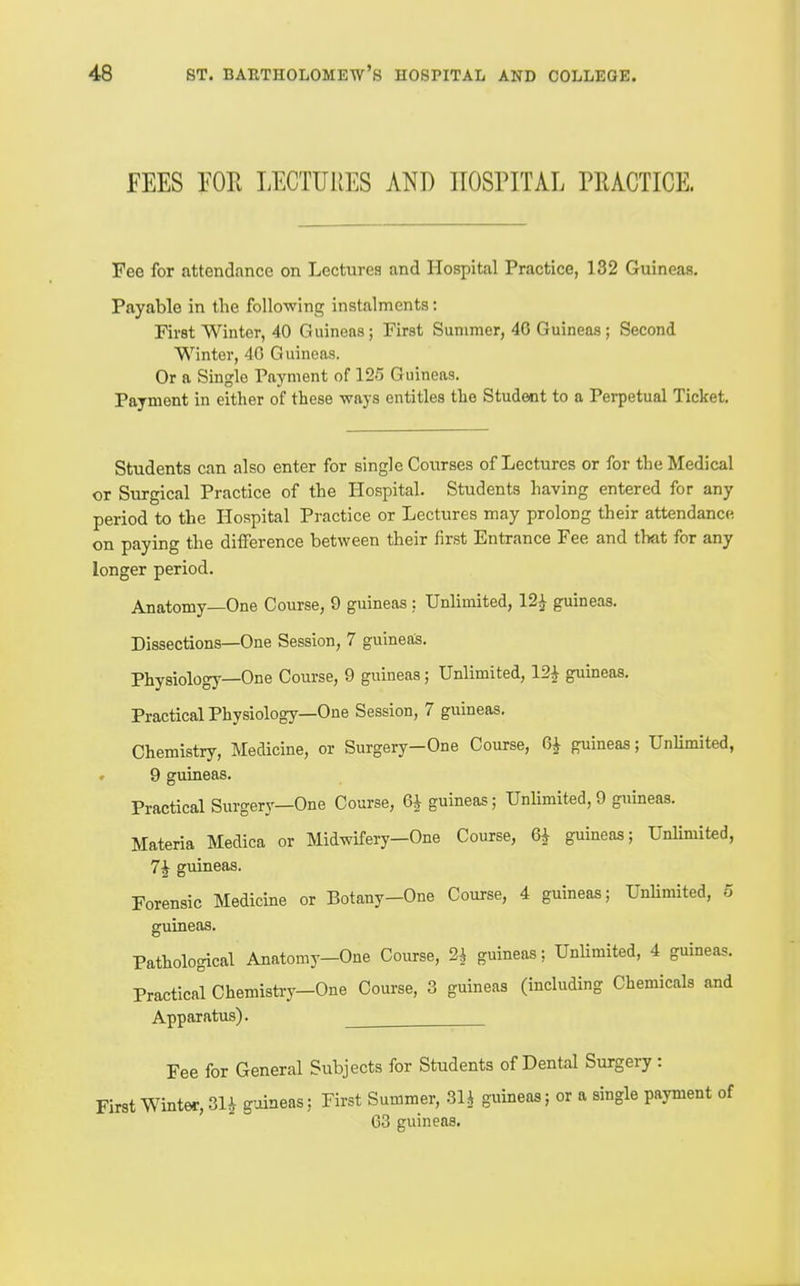 FEES im LECTURES ANT) HOSPITAL PRACTICE. Fee for attendance on Lectures and Hospital Practice, 132 Guineas. Payable in the following instalments: First Winter, 40 Guineas; First Summer, 46 Guineas; Second Winter, 40 Guineas. Or a Single Payment of 125 Guineas. Payment in either of these -ways entitles the Student to a Perpetual Ticket. Students can also enter for single Courses of Lectures or for the Medical or Surgical Practice of the Hospital. Students having entered for any period to the Hospital Practice or Lectures may prolong their attendance on paying the difference between their first Entrance Fee and that for any longer period. Anatomy—One Course, 9 guineas : Unlimited, 12^ guineas. Dissections—One Session, 7 guineas. Physiology—One Course, 9 guineas; Unlimited, 12^ guineas. Practical Physiology—One Session, 7 guineas. Chemistry, Medicine, or Surgery-One Course, 0^ guineas; UnUmited, « 9 guineas. Practical Surgery—One Course, 6^ guineas; UnUmited,9 guineas. Materia Medica or Midwifery—One Course, 6i guineas; Unlimited, 7^ guineas. Forensic Medicine or Botany-One Course, 4 guineas; UnUmited, 5 guineas. Pathological Anatomy-One Course, 2^ guineas; UnUmited, 4 guineas. Practical Chemistry-One Course, 3 guineas (including Chemicals and Apparatus). Fee for General Subjects for Students of Dental Surgery: First Winter, 31^ guineas: First Summer, 31J guineas; or a single payment of 63 guineas.