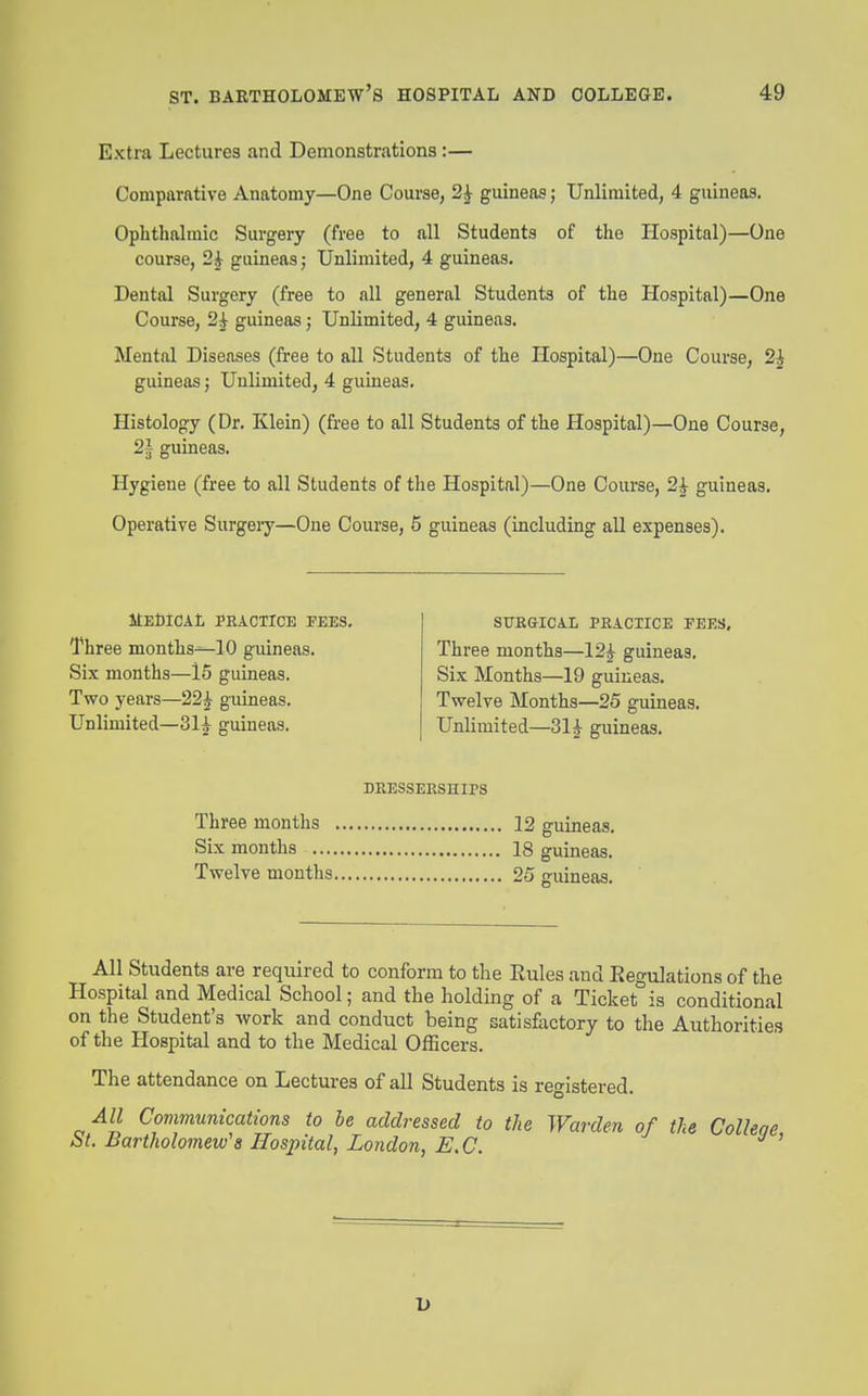 Extra Lectures and Demonstrations:— Comparative Anatomy—One Course, 2^ guineas; Unlimited, 4 guineas. Ophthalmic Surgery (free to all Students of the Hospital)—One course, 2i guineas; Unlimited, 4 guineas. Dental Surgery (free to all general Students of the Hospital)—One Course, 2i guineas; Unlimited, 4 guineas. Mental Diseases (free to all Students of the Hospital)—One Course, 2^ guineas j Unlimited, 4 guineas. Histology (Dr. Klein) (free to all Students of the Hospital)—One Course, 2^ guineas. Hygiene (free to all Students of the Hospital)—One Course, 2^ guineas. Operative Surgeiy—One Course, 5 guineas (including all expenses). MEfilCAt lEACTICE FEES, Three months^lO guineas. Six months—15 guineas. Two years—22^ guineas. Unlimited—31i guineas. STTEGICiL PRACTICE FEES, Three months—12i guineas. Six Months—19 guineas. Twelve Months—25 guineas. Unlimited—Sl^ guineas. Three months Six months ..., Twelve months DRESSEESniPS 12 guineas. 18 guineas. 25 guineas. All Students are required to conform to the Rules and Regulations of the Hospital and Medical School; and the holding of a Ticket is conditional on the Student's work and conduct being satisfactory to the Authorities of the Hospital and to the Medical Officers. The attendance on Lectures of all Students is registered. All Communications to he addressed to the Warden of the Colleae St. Bartholomew's Hospital, London, E,C. 1>