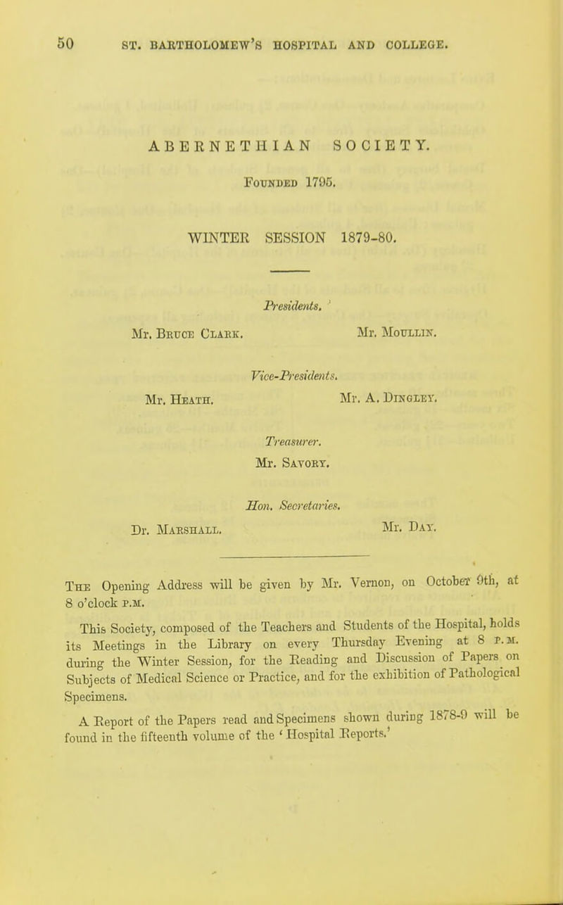 ABERNETHIAN SOCIETY. FoxrNDED 1795. WINTER SESSION 1879-80, Presidents. Mr. Beuce Claek. Mr. Motjllin. Vice-Pi'esidents. Mr. Heath. Mr. A. Dihgley. Treasurer, Mr. Savokt. Hon. Secretaries. Dr. Maeshail. Mr. Day. The Opening- Address will be given by Mr. Vernon, on October 9th, at 8 o'clock P.M. This Society, composed of the Teachers and Students of the Hospital, holds its Meetings in the Library on every Thursday Evening at 8 r.M. dui'ing the Winter Session, for the Reading and Discussion of Papers on Subjects of Medical Science or Practice, and for the exhibition of Pathological Specimens. A Report of the Papers read and Specimens shown during 1878-9 will be found in the fifteenth volume of the ' Hospital Reports.'