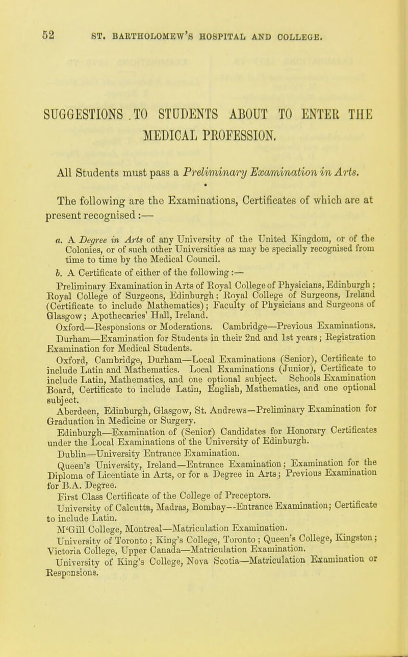 SUGGESTIONS . TO STUDENTS ABOUT TO ENTER THE MEDICAL PROFESSION, All Students must pass a P^'eliminm'y Examination in Arts. The following are the Examinations, Certificates of which are at present recognised:— fl. A Degree in Arts of any University of the United Kingdom, or of the Colonies, or of auch other Universities as may be specially recognised from time to time by the Medical Council. 6. A Certificate of either of the following:— Preliminary Examination in Arts of Eoyal College of Physicians, Edinburgh ; Royal College of Surgeons, EdinburghRoyal College of Surgeons, Ireland (Certificate to include Mathematics); Faculty of Physicians and Surgeons of Glasgow; Apothecaries' Hall, Ireland. Oxford—Responsions or Moderations, Cambridge—Previous Examinations. Durham—Examination for Students in their 2nd and 1st years; Registration Examination for Medical Students. Oxford, Cambridge, Durham—Local Examinations (Senior), Certificate to include Latin and Mathematics. Local Examinations (Junior), Certificate to include Latin, Mathematics, and one optional subject. Schools Examination Board, Certificate to include Latin, English, Mathematics, and one optional subject. Aberdeen, Edinburgh, Glasgow, St. Andrews—Preliminary Examination for Graduation in Medicine or Surgery. Edinburgh—Examination of (Senior) Candidates for Honorary Certificates under the Local Examinations of the University of Edmburgh. Dublin—University Entrance Examination. Queen's University, Ireland—Entrance Examination; Examination for the Diploma of Licentiate in Arts, or for a Degree in Arts; Previous Examination for B.A. Degree. Eirst Class Certificate of the College of Preceptors. University of Calcutta, Madras, Bombay—Entrance Examination; Certificate to include Latin. M'Gill College, Montreal—Matriculation Examination. University of Toronto; King's College, Toronto ; Queen's College, Kingston; Victoria College, Upper Canada—Matriculation Examination. University of King's College, Nova Scotia—Mati'iculation Examination or Responsions,