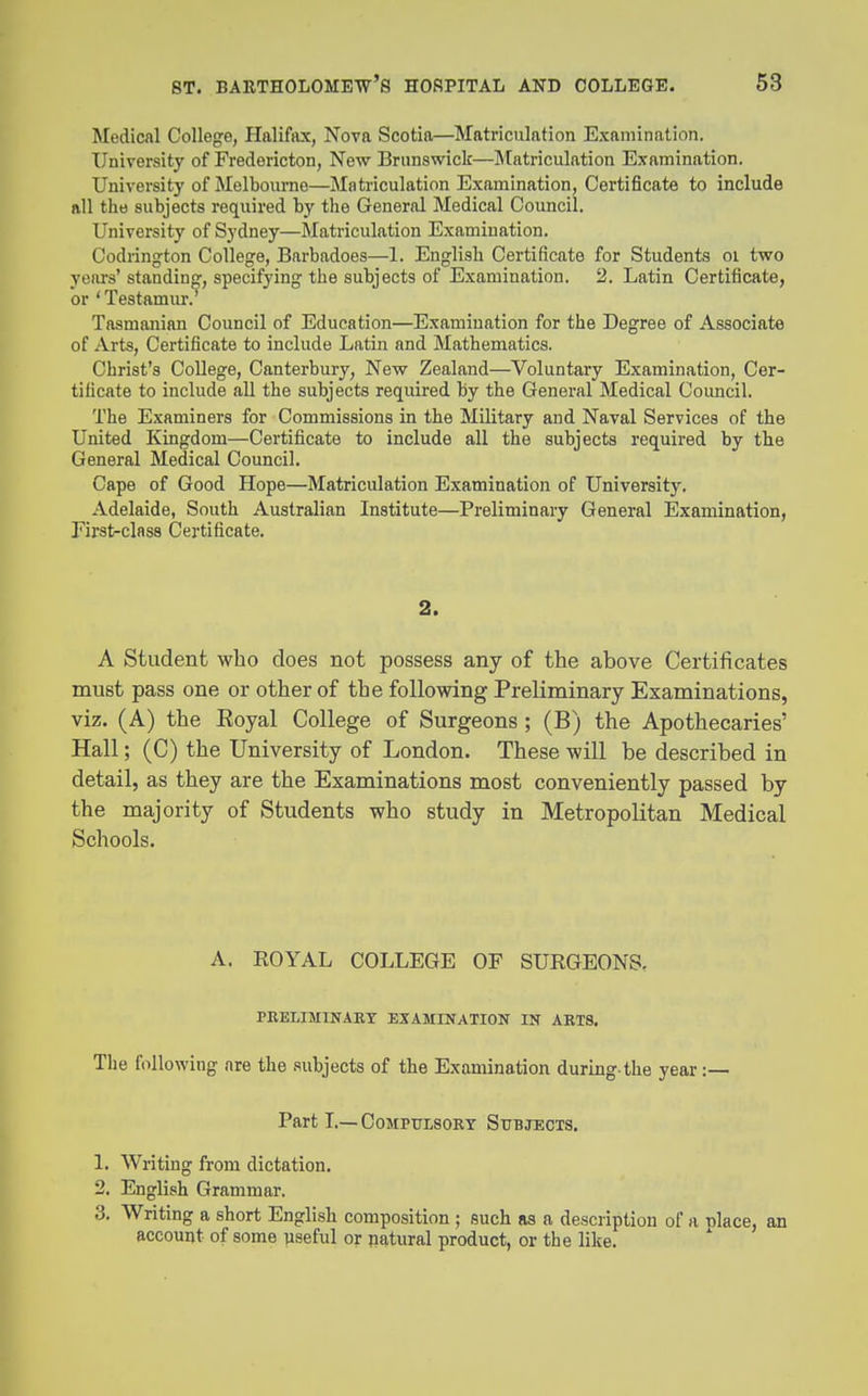 Medical College, Halifax, Nova Scotia—Matriculation Examination. University of Fredericton, New Brunswiclc—Matriculation Examination. University of Melbourne—Matriculation Examination, Certificate to include all the subjects required by the General Medical Council. University of Sydney—Matriculation Examination. Codrington College, Barbadoes—1. English Certificate for Students oi two years' standing, specifying the subjects of Examination. 2. Latin Certificate, or ' Testamur. Tasmanian Council of Education—Examination for the Degree of Associate of Arts, Certificate to include Latin and Mathematics. Christ's College, Canterbury, New Zealand—Voluntary Examination, Cer- tificate to include all the subjects required by the General Medical Council. The Examiners for Commissions in the Military and Naval Services of the United Kingdom—Certificate to include all the subjects required by the General Medical Council. Cape of Good Hope—Matriculation Examination of University. Adelaide, South Australian Institute—Preliminary General Examination, First-class Certificate. 2. A Student who does not possess any of the above Certificates must pass one or other of the following Preliminary Examinations, viz. (A) the Royal College of Surgeons ; (B) the Apothecaries' Hall; (C) the University of London. These will be described in detail, as they are the Examinations most conveniently passed by the majority of Students who study in Metropolitan Medical Schools. A. ROYAL COLLEGE OF SURGEONS, PBELIMINART EXAMINATION IN ARTS. The following are the subjects of the Examination during-the year :— Part L—CoMPTrLSORT Subjects. 1. Writing from dictation. 2. English Grammar. 3. Writing a short English composition ; such as a description of a nlace, an account of some useful or natural product, or the like.