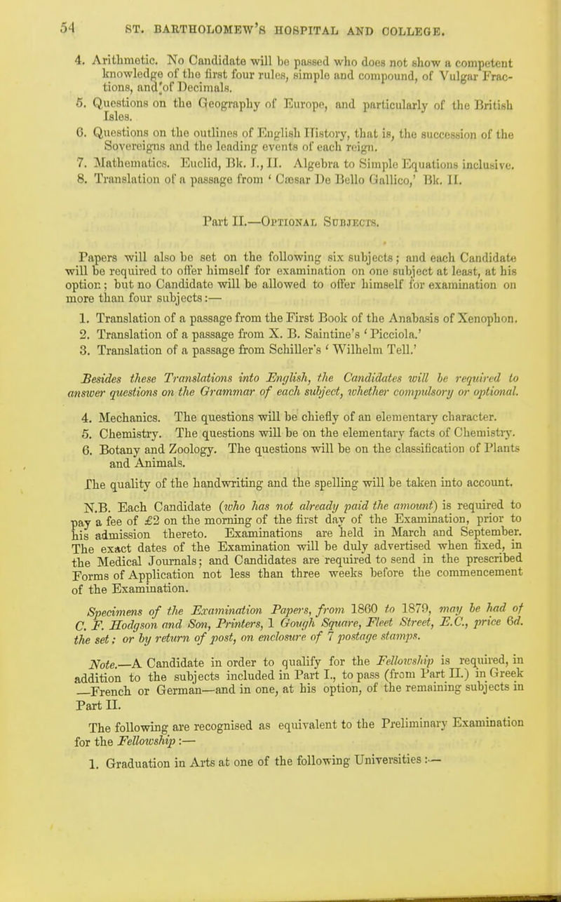 4. Aritlimotic. No Candidate will be passed who does not show a competent knowledge of the first four rules, simple and compound, of Vulgar Frac- tions, and|of Decimals. 6. Questions on the Geography of Europe, and particularly of the British Isles. 6. Questions on the outlines of English History, that is, the succession of the Sovereigns imd the leading events of each reign. 7. Mathennvtics. Euclid, Bk, T., II. Algebra to Simple Equations inclusive. 8. Translation of a passage from ' Cajsar De Bello Gallico,' Bk. II. Part II.—Optional Subjects. Papers will also be set on the following six subjects; and each Candidate will be required to offer himself for examination on one subject at least, at bis option; but no Candidate will be allowed to offer himself for examination on more than four subjects:— 1. Translation of a passage from the First Book of the Anabasis of Xenophon. 2. Translation of a passage from X. B. Saintine's 'Picciola.' 3. Translation of a passage from Schiller's ' Wilhelm Tell,' Besides tJiese Translations into English, the Candidates will he reqtiired to ansicer questions on the Grammar of each subject, whether compidsory or optional. 4. Mechanics. The questions will be chiefly of an elementary character. 5. Chemistry. The questions will be on the elementary facts of Chemistiy. 6. Botany and Zoology. The questions will be on the classification of Plants and Animals. The quality of the handwriting and the spelling will be taken into account. N.B. Each Candidate {^uho has not already paid the amount) is required to pay a fee of £1 on the morning of the first day of the Examination, prior to his admission thereto. Examinations are held in March and September. The exinct dates of the Examination will be duly advei-tised when fixed, in the Medical Journals; and Candidates are required to send in the prescribed Forms of Application not less than three weeks before the commencement of the Examination. Specimens of the Examination Papm-s, from 1860 to 1879, may he had of C. F. Hodgson and Smi, Printers, 1 Govgh Square, Fleet Street, E.G., price Qd. the set; or hy return of post, on enclosure of 7 postage stamps. Note.—A Candidate in order to qualify for the Fellowship is required, in addition to the subjects included in Part I., to pass (from Part II.) in Greek —French or German—and in one, at his option, of the remaining subjects m Part II. The following are recognised as equivalent to the Preliminary Examination for the Fellowship:— 1. Graduation in Arts at one of the following Universities:—