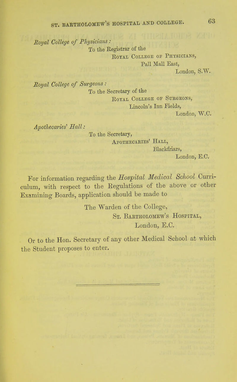 Hoyal College of Physicians : To the Kegistrar of the Royal College of Physicians, Pall MaU East, London, S.W. JRoijal College of Surgeons : To the Secretary of the Royal College of Surgeons, Lincoln's Inn Fields, London, W.C. Apothecaries' Hall : To the Secretary, Apothecaeies' Hall, Blackfriars, London, E.C. For information regarding the Hospital Medical School Curri- culum, with respect to the Eegulations of the above or other Examining Boards, application should be made to The Warden of the College, St. Bartholomew's Hospital, London, E.C. Or to the Hon. Secretary of any other Medical School at which the Student proposes to enter.