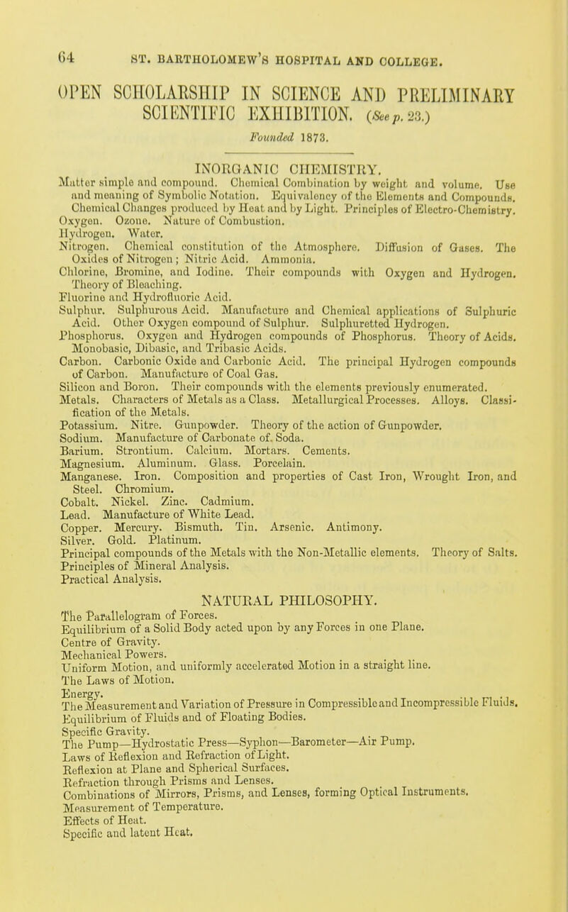 OPEN SCHOLARSHIP IN SCIENCE AND PRELIMINARY SCIENTIFIC EXHIBITION. (Seep.2s.) Founded 1873. INORGANIC CHEMISTRY. Mutter .simple and compound. Chemical Combination by weight and volume. Use and meaning of Symbolic Notation. Equivalency of the lilomonts and Compounds. Chemical Changes produced by Heat and by Light. Principles of Electro-Chemistry. Oxygon. Ozone. Nature of Combustion, llytlrogon. Water. Nitrogen. Chemical constitution of the Atmosphere. Diffusion of Gases. The Oxides of Nitrogen ; Nitric Acid. Ammonia. Chlorine, Bromine, and Iodine. Their compounds with Oxygen and Hydrogen, Theory of Bleacliing. Fluorine and Hydrofluoric Acid. Sulpliur. Sulphurous Acid. Manufacture and Chemical applications of Sulphuric Acid. Other Oxygen compound of Sulphur. Sulphuretted Hydrogen. Phosphorus. Oxygon and Hydrogen compounds of Phosphorus. Theory of Acids. Monobasic, Dibasic, and Tribasic Acids. Carbon. Carbonic Oxide and Carbonic Acid. The principal Hydrogen compounds of Carbon. Manufacture of Coal Gas. Silicon and Boron. Tlioir compounds with the elements previously enumerated. Metals. Characters of Metals as a Class. Metallurgical Processes. Alloys. Classi- fication of the Metals. Potassium. Nitre. Gunpowder. Theory of the action of Gunpowder. Sodium. Manufacture of Carbonate of. Soda. Barium. Strontium. Calcium. Mortars. Cements. Magnesium. Aluminum. Glass. Porcelain. Manganese. Iron. Composition and properties of Cast Iron, Wrought Iron, and Steel. Chromium. Cobalt. Nickel. Zinc. Cadmium. Lead. Manufacture of White Lead. Copper. Mercury. Bismuth. Tin. Arsenic. Antimony. Silver. Gold. Platinum. Principal compounds of the Metals with the Non-Metallic elements. Theory of S.ilts. Principles of Mineral Analysis. Practical Analysis. NATURAL PHILOSOPHY. The Parallelogram of Forces. Equilibrium of a Solid Body acted upon by any Forces in one Plane. Centre of Gravity. Mechanical Powers. Uniform Motion, and uniformly accelerated Motion in a straight line. The Laws of Motion. Energy. . . The Measurement and Variation of Pressure in Compressible and Incompressible Fluids. PJquilibrium of Fluids and of Floating Bodies. Specific Gravity. . The Pump—Hydrostatic Press—Syphon—Barometer—Air Pump. Laws of Kefiexion and Kefraction of Light. Eeflexion at Plane and Spherical Surfaces. Eefraction through Prisms and Lenses. Combinations of Mirrors, Prisms, and Lenses, forming Optical Instruments. Measurement of Temperature. Effects of Heat. Specific and latent Heat,