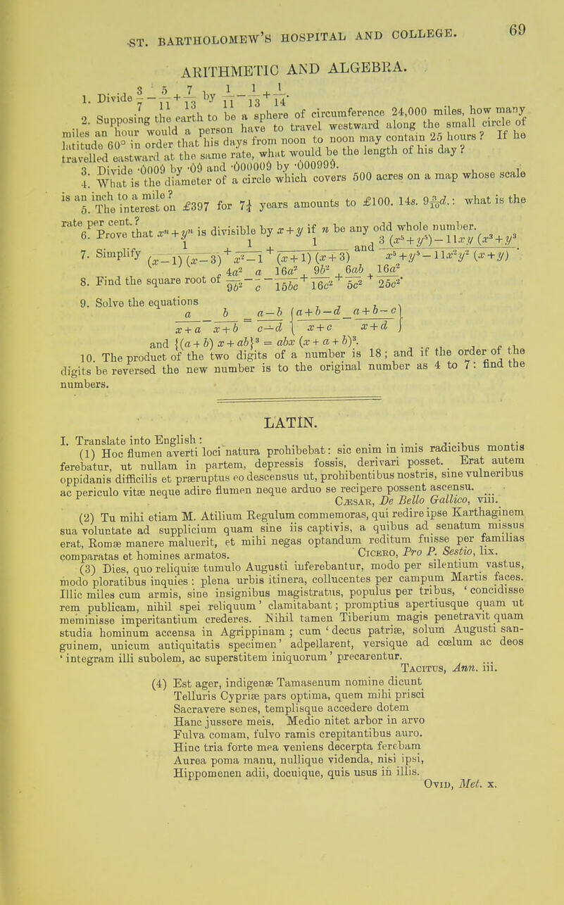 ARITHMETIC AND ALGEBRA. 1. Divide I -y^ + T^.'^y Yl~'h'*' iV •> <?„nnn<,iL the earth to be a sphere of circumference 24,000 miles, how many 2. Supposingthe eartn to oe a p westward along the small circle of ha rudTe  in :rd: th .t'l s7aysTom*°noon to noon may contain 25 hours ? If he ul^ed els^rlvt the same Ate, what would be the length oi h.s day i -l Divide -1)005 by -Od and -OOOOOi) by -000999. 5: Wll>S is tbe diameter of a circle which covers 600 acres on a map whose scale '.'Sernre'sil £397 for 7^ years amounts to £100. 14. 9f„^.: what is the 'YprreVhat + r is divisible by . + ^ if « be any dd jh<^y^^;'g;-(^,^ ^3 7. Simplify --^—^ + ^ + (X + 1) (^+3) ^ ^M^'^-lU-y {x + ij) ' 8. Find the square root of g^.;  J^ + r^^* oc^ 25c-'' 9. Solve the equations x + a + 6 ~ c—d | x + o x + d and {(a + 6)a: + a6}» = ato(a:+a-fft)'. 10. The product of the two digits of a number is 18 ; and if the order of t he digits be reversed the new number is to the original number as 4 to 7: Una tne numbers. LATIN. I. Transkte into English: . (1) Hoc flumen averti loci natura prohibebat: sic enim in imis radicibus montis ferebatur, ut nuUam in partem, depressis fossis, derivan posset. Erat autem oppidanis difficilis et prEeruptus eo descensus ut, prohibentibus nostris, sine vulneribus ac periculo vitse neque adire flumen neque arduo se recipere possent ascensu. _ ^ CiESAR, De Bella Gallwo, viii. (2) Tu mihi etiam M. Atilium Eegulum commemoras, qui redireipse Karthaginem suavoluctate ad supplicium quam sine iis captivis, a quibus ad senatum missus erat, Eomse manere maluerit, et mihi negas optandum reditum fnisse per tamilias comparatas et homines armatos. Cicbeo, Pro P. Scstw, lix. (3) Dies, quoreliquia; tumulo Augusti iuferebantur, modo per silentium vastus, modo ploratibus inquies : plena urbis itinera, collucentes per campum Martis faces. Illic miles cum armis, sine insignibus magistratus, populus per tribus, ' concidisse rem publicam, nihil spei reliquum' clamitabant; promptius apertiusque quam ut meminisse imperitantium crederes. Nihil tamen Tiberium magis penetravit quam studia hominum aecensa in Agrippinam ; cum ' decus patriae, solum Augusti san- guinem, unicum antiquitatis specimen' adpellarent, versique ad coelum ac deos ' integram illi subolem, ac superstitem iniquoriim' precarentur. Tacitus, Ann. iii. (4) Est ager, indigense Tamasenum nomine dicunt Telluris Cypriae pars optima, quern mihi prisci Sacravere senes, templisque accedere dotem Hanc jussere meis. Medio nitet arbor in arvo Eulva comam, fulvo ramis crepitantibus auro. Hinc tria forte mea veniens decerpta fercbam Aurea ponia manu, nuUique videnda, nisi ipsi, Hippomonen adii, docuique, quis usus iii illis. Ovid, Met. x.