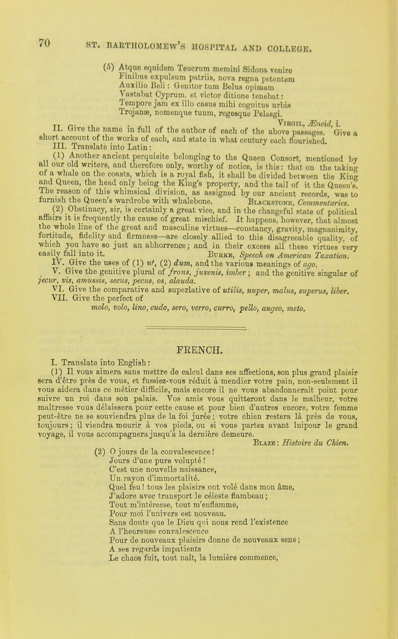 (5) Atque oquidom Teucnim memini Sidona voniro Fiuibus oxpulHum iiatriis, nova regna petentem Auxilio Eoli : Oonitoi- turn Belus opimam Vastnliat Cyprum. et victor ditiono tonebat: Tempore jam ex illo casus mihi cogiiitus urbis Trojana;, nomouque tuum, rogesquo Pelasgi. TT 1. ■ ViBGii,, Miicid, i. II. Ctivo the name in full of the aiithor of each of the above passages. Give a short account of tlio works of each, and state in what century each flourished. III. Translate into Latin: (1) Another ancient perquisite belonging to the Queen Consort, mentioned by all our old writers, and therefore only, worthy of notice, is this: that on the taking ol a whale on the coasts, which is a royal fish, it shall bo divided between the King and Queen, the head only being the King's property, and the tail of it the Queen's. The reason of this whimsical division, as assigned by our ancient records, was to furnish the Queen's wardrobe with whalebone. Bi.ackstoni5, Commentaries. (2) Obstinacy, sir, is certainly a great vice, and in the changeful state of political affairs it is frequently the cause of great mipchief. It happens, however, that almost the whole line of the great and masculine virtues—constancy, grarity, magnanimity, fortitude, fidelity and firmness—are closely allied to this disagreeable quality, of which you have so just an abhorrence; and in their excess all these virtues very easily fall into it. Bubkb, Speech on American Taxation. IV. Give the uses of (1) uf, (2) dum, and the various meanings of affo. V. Give the genitive plural of/ro««, iwiicr ; and the genitive singular of jecur, vis, amvs.sis, secus, pecus, os, alauda. VI. Give the comparative and superlative of utilis, nuper, malus, superm, liber. VII. Give the perfect of molo, volo, lino, cudo, sero, verro, curro, pello, augeo, meto. FRENCH. I. Translate into English: (1) II vous aimera sans mettre de calcul dans ses affections, son plus grand plaisir sera d'etre prfes de vous, et fussiez-vous reduit a mendier votre pain, non-seulement il vous aidera dans ce metier dilBcile, mais encore il ne vous abandonnerait point pour suivre un roi dans son palais. Vos amis vous quitteront dans le malheur, votre maitresse vous d^laissera pour cette cause et pour bien d'autres encore, votre femme peut-etre ne se souviendra plus de la foi jur^e; votre chien restera la pres de vous, tcujours; il viendra mourir a vos pieds, ou si vous partez avant luipour le grand voyage, il vous accompagnera jusqu'a la dernifere demeure. Elazb : Histoire du Chien. (2) 0 jours de la convalescence! Jours d'une pure volupt^! C'est une nouvelle naissance, Un rayon d'immortalit6. Quel feu! tous les plaisirs ont voU dans mon dme, J'adore avec transport le celeste flambeau; Tout m'interesse, tout m'enflamme, Pour moi I'univers est nouveau. Sans doute que le Dieu qui nous rend I'existence A I'heureuse convalescence Pour de nouveaux plaisirs donne de nouveaux sens; A ses regards impatients Le chaos fuit, tout nait, la lumiere commence,