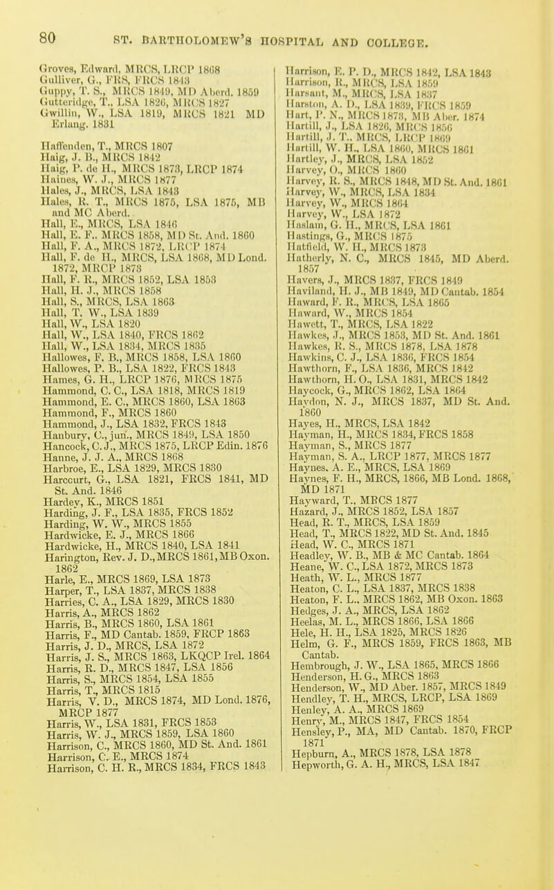 Groves, Edward, MRCS, 1,]{CI' 18U8 Gulliver, G., FUS, FUCS 1813 Guppy, T. S., MHCS 1819, MD Aliprd. 1859 Gutteridge, T., LSA 182G, MIUIS lKi7 Gwillin, W., LSA 1819, MliCS 18-21 MD Erluujj. 1831 Ilnffenden, T., MRCS 1807 llaig, J. B., MUCS 181-> Haig, 1>. dc II., MUCS 187!), LRCP 1874 Hiiiucs, W. J., MRCS 1877 Hales, J., MRCS, LSA 1843 Hales, R. T., MRCS 1875, LSA 1875, MB and MC Aberd. Hall, E., MRCS, LSA 184(i Hall, E. F.. MRCS 1858, M 1) Sr. And. 18G0 Hall, F. A., MRCS 187'2, LRCl' 1874 Hall, F. de II., MRCS, LSA 1808, MU Lond. 1872, MRCP 1873 Hall, F. R., MRCS 1852, LSA 1853 Hall, TI. J., MRCS 1858 Hall, S., MRCS, LSA 18G3 Hall, T. W., LSA 1839 Hall, W., LSA 1820 Hall, W., LSA 1840, FRCS 1802 Hall, W., LSA 1834, MRCS 1835 Hallowes, F. B., MRCS 1858, LSA ISfiO Hallowes, P. B., LSA 1822, FRCS 1843 Hames, G. H., LRCP 1876, MRCS 1875 Hammond, C. C, LSA 1818, MRCS 1819 Hammond, E. C, MRCS 1800, LSA 18G3 Hammond, F., MRCS 1860 Hammond, J., LSA 1832, FRCS 1843 Hanbury, C, jun., MRCS 184!l, LSA 1850 Hancock, C. J., MRCS 1875, LRCP Edin. 187G Hanne, J. J. A., MRCS 18G8 Harbroe, E., LSA 1829, MRCS 1830 Harccurt, G., LSA 1821, FRCS 1841, MD St. And. 1846 Hardev, K., MRCS 1851 Harding, J. F., LSA 1835, FRCS 1852 Harding, W. W., MRCS 1855 Hardwicke, E. J., MRCS 186G Hardwicke, H., MRCS 1840, LSA 1841 Harington, Rev. J. D.,MRCS 1861,MB Oxen. 1862 Harle, E., MRCS 18G9, LSA 1873 Harper, T., LSA 1837, MRCS 1838 Harries, C. A., LSA 1829, MRCS 1830 Harris, A., MRCS 1802 Harris, B., MRCS 1860, LSA 1801 Harris, F., MD Cantab. 1859, FRCP 1863 Harris, J. D., MRCS, LSA 1872 Harris, J. S., MRCS 1863, LKQCP Irel. 1864 Harris, R. D., MRCS 1847, LSA 1856 Harris, S., MRCS 1854, LSA 1855 Harris, T., MRCS 1815 Harris, V. D., MRCS 1874, MD Lond. 1876, MRCP 1877 Harris, W., LSA 1831, FRCS 1853 Harris, W. J., MRCS 1859, LSA 1860 Harrison, C, MRCS 1860, MD St. And. 1861 Harrison, C. E., MRCS 1874 Hai-rison, C. H. R., MRCS 1834, FRCS 1843 Harrison, E. P. D., MRCS 1842, LSA 1843 Harrison, R., MUCS, LSA 1859 llarsaiil, M., MRCS, LSA 1837 llarsloii, A. 1)., LSA 18.S'J, FRCS 1859 Hart, P. N., MRCS lH7!i, MR Aber. 1874 Hartill, J., LSA 1820, MRCS 18,00 Ilarlill, J. T.. MRCS, LR(;p 18G9 Ilurtill, W. H., LSA 1800, MRCS 18G1 Hartley, .)., MRCS, LSA 1852 Harvey, ()., MRCS 1800 Harvey, R. S., MRCS 1848, MD St. And. 1861 Harvey, W., MRCS, LSA 1834 Harvey, W., MRCS 1804 Harvey, W., LSA 1872 Haslam, G. II., MRCS, LSA 1801 Hastings, G., MRCS 1875 Hatfield, W. H., MRCS 1873 llatheriy, N. C, MRCS 1845, MD Abcrd. 1857 Havers, J., MRCS 1837, FRCS 1849 Haviland, H. J., MB 1849, MD Cantab. 1854 llaward, F. R., MRCS, LSA 1805 Haward, W., MRCS 18,54 Hawett, T., MRCS, LSA 1822 Hawkes, J., MRCS 185,3, Ml) St. And. 1801 Ilawkes, R. S., MRCS 1878, LSA 1878 Hawkins, C. .1., LSA 1830, FRCS 1854 Hawtborn, F., LSA 1836, MRCS 1842 Ilawlborn, II. 0., LSA 1831, MRCS 1842 Haycock, G., MRCS 1802, LSA 1804 Havdon, N. J., MRCS 1837, MD St. And. 1800 Hayes, II., MRCS, LSA 1842 Ilayman, IL, MRCS 1834, FRCS 1858 Hayman, S., MRCS 1877 Hayman, S. A., LRCP 1877, MRCS 1877 Hayiies. A. E., MRCS, LSA 1809 Ilaynes, F. H., MRCS, 1866, MB Lond. 1868, MD 1871 Hayward, T., MRCS 1877 Hazard, J., MRCS 1852, LSA 1857 Head, R. T., MRCS, LSA 1859 Head, T., MRCS 1822, MD St. And. 1845 Head, W. C, MRCS 1871 Headley, W. B., MB & MC Cantab. 1864 Heane, W. C, LSA 1872, MRCS 1873 Heath, W. L., MRCS 1877 Heaton, C. L., LSA 1837, MRCS 1838 Heaton, F. L.. MRCS 1862, MB Oxon. 18G3 Hedges, J. A., MRCS, LSA 18G2 Heelas, M. L., MRCS 1866, LSA 1866 Hele, H. IL, LSA 1825, MRCS 1820 Helm, G. F., MRCS 1859, FRCS 18G3, MB Cantab. Hembrough, J. W., LSA 1805, MRCS 1806 Henderson, H.G., MRCS 1803 Henderson, W., MD Aber. 1857, MRCS 1849 Hendley, T. H., MRCS, LRCP, LSA 1809 Henley, A. A., MRCS 1809 Henry, M., MRCS 1847, FRCS 1854 Hensley, P., MA, MD Cantab. 1870, FRCP 1871 Hepburn, A., MRCS 1878, LSA 1878 Hepworth.G. A. H., MRCS, LSA 1847