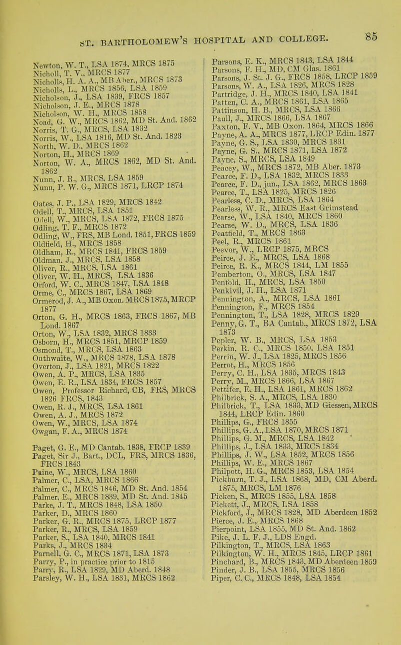 Newton. W. T., LSA 1874, MRCS 1875 Nielu.ll, T. v.. MRCS 1877 Nicholls, H. A. A., MB M.er., MRCS 18/3 Niclu.Us, L., MKCS 18r)G, LSA 1859 Nicholson, LSA 1839, FKCS 1857 Nicholson, J. E., MKCS 1878 Nicht-lson, W. H., Ml.'CS 1858 NomI, (t. W., MUCS ]8()2, MD St. And. 1862 Norris, T. G., MRCS, LSA 1832 Nonis, W., LSA 181G, MD St. And. 1823 Nortli. W. D.. MRCS 18G2 Norton, H., MKCS 1869 Norton, W. A., MKCS 1862, MD St. And. 1862 Nunn, J. R., MRCS. LSA 1859 Nunn, P. W. G., MRCS 1871, LRCP 1874 Gates, J. P., LSA 1829, MRCS 1842 Odell, T., MRCS, LSA 1851 O.lell, W., MRCS, LSA 1872, PRCS 1875 Odlini?. T. F.. MKCS 1872 Odling, W., FRS, MB Lend. 1851, PRCS 1859 Oldfleld, H., MRCS 1858 Oldham, R., MRCS 1841, PRCS 1859 Oldman. J., MRCS. LSA 1858 Oliver, R., MRCS, LSA 1861 Oliver, W. H., MRCS, LSA 1836 Orford, W. C, MRCS 1847, LSA 1848 Orme, C, MRCS 1867, LSA 1869 Ormerod, J. A., MB Oxen. MRCS 1875, MRCP 1877 Orton, G. H., MRCS 1863, PRCS 1867, MB Lond. 1867 Orton, W., LSA 1832, MRCS 1833 Osborn, H., MRCS 1851, MRCP 1859 Osmond, T., MKCS, LSA 1863 Outhwaite, W., MRCS 1878, LSA 1878 Overton, J., LSA 1821, MRCS 1822 Owen, A. P., MRCS, LSA 1835 Owen, E. R., LSA 1834, PRCS 1857 Owen, Professor Richard, CB, PRS, MRCS 1826 FRCS, 1843 Owen, R. J., MRCS, LSA 1861 Owen, A. J., MRCS 1872 Owen, W., MRCS, LSA 1874 Owgan, P. A., MRCS 1874 Paget, G. E., MD Cantab. 1888, FRCP 1839 Paget, Sir J., Bart., DCL, FRS, MRCS 1836, FRCS 1843 Paine, W., MRCS, LSA 1860 Palmer, C, LSA, MRCS 1866 Palmer, C, MRCS 1846, MD St. And. 1854 Palmer. E., MRCS 1839, MD St. And. 1845 Parke, J. T., MRCS 1848, LSA 1850 Parker, D., MRCS 1860 Parker, G. R., MRCS 1875, LRCP 1877 Parker, R., MRCS, LSA 1859 Parker, S., LSA 1840, MRCS 1841 Parks, J., MRCS 1834 Pamell. G. C, MRCS 1871, LSA 1873 Parry, P., in practice prior to 1815 Parrj-, R., LSA 1829, MD Aberd. 1848 Parsley, W. H., LSA 1831, MRCS 1862 Parsons, E. K., MRCS 1843, LSA 1844 Parsons, F. II., MD, CM Gla.s. 1861 Parsons, J. St. J. G., FRCS 1858, LRCP 1859 Parsons, W. A., LSA 1826, MRCS 1828 Partridge, J. H., MRCS 1840, LSA 1841 Patten, C. A., MRCS 1861, LSA 1865 Paltinson, H. B., MRCS, LSA 1866 Paul], J., MRCS 1866, LSA 1867 Paxton, F. V., MB Oxon. 1864, MRCS 1866 Payne, A. A., MRCS 1877, LRCP Edin. 1877 Pavne, G. S., LSA 1830, MRCS 1831 PajTie, G. S., MRCS 1871, LSA 1872 Pavne, S., MRCS, LSA 1849 Peacey, W., MRCS 1872, MB Aber. 1873 Pearce, F. D., LSA 1832. MRCS 1833 Pearce, F. D., jun., LSA 1862, MKCS 1863 Pearce, T., LSX 1825, MRCS 1826 Pearless, C. D., MRCS, LSA 1864 Fearless, W. R., MKCS East Grimstead Pearse, W., LSA 1840, MRCS 1860 Pearse, W. D., MRCS, LSA 1836 Peatfield, T., MRCS 1863 Peel, R., MRCS 1861 Peevor, W., LRCP 1875, MRCS Peirce, J. E., MRCS, LSA 1868 Peirce, R. K., MRCS 1844, LM 1855 Pemberton, O., MRCS, LSA 1847 Penfold, H., MRCS, LSA 1850 PenkiviJ, J. H., LSA 1871 Pennington, A., MRCS, LSA 1861 Pennington, P., MRCS 1854 Pennington, T., LSA 1828, MRCS 1829 Penny, G. T., BA Cantab., MRCS 1872, LSA 1873 Pepler, W. B., MRCS, LSA 1853 Perkin, R. C, MRCS 1850. LSA 1851 Perrin, W. J., LSA 1825, MRCS 1856 Perrot, H., MRCS 1856 Perry, C. H.. LSA 1835, MRCS 1843 Perry, M., MRCS 1866, LSA 1867 Pettifer, E. H., LSA 1861, MRCS 1862 Philbrick, S. A., MRCS, LSA 1830 Philbrick, T., LSA 1833, MD Giessen,MRCS 1844, LRCP Edin. 1860 PhiUips, G., FRCS 1865 Phillips, G.A.,LSA 1870, MRCS 1871 PhUlips, G. M., MRCS, LSA 1842 Phillips, J., LSA 1833, MRCS 1834 PhiUips, J. W., LSA 1852, MRCS 1856 Phillips, W. E., MRCS 1867 Philpott, H. G., MRCS 1853, LSA 1854 Pickburn, T. J., LSA 1868, MD, CM Aberd. 1875, MRCS, LM 1876 Picken, S., MRCS 1855, LSA 1858 Pickett, J., MRCS, LSA 1858 Pickford, J., MRCS 1828, MD Aberdeen 1852 Pierce, J. E., MRCS 1868 Pierpoint, LSA 1855, MD St. And. 1862 Pike, J. L. P. J., LDS Engd. Pilkington, T., MRCS, LSA 1863 Pilkington, W. H., MRCS 1845, LRCP 1861 Pinchard, B., MRCS 1843, MD Aberdeen 1859 Finder, J. B., LSA 1855, MRCS 1856 Piper, C. C, MRCS 1848, LSA 1854