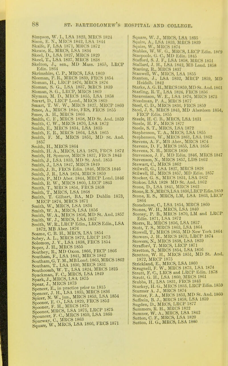 Simpson, W. I., LSA 1823, MRCS 1824 SisDii, Iv N., MRCS 1842, LSA 1844 Skaife, V, LSA 1871, MUGS 1872 SkciUo, K., MKCS, LSA 18!t4 Skeol, D., LSA 1827, MKCS 182!) SUocl, T., LSA 1837, MUCS 1838 Skelton, .1., sen., MD Mass. 18u.'>, LRCP Kdin. 18(14 Skrimsluns C. P., MUCS, LSA 18i;n Slceman, P. K., MUCS 183',l, FUCS 1854 Sli.nian, 11., L1U3P 187(;, MUCS 187li Sloman, S. G., LSA 1837, MUCS 1839 Slonian, S. G., LUCP, MUCS 18(i9 Slvmnn, M. D., MUCS 18,55, LSA 1858 Smurt, 1)., LUCP Loiul., MUCS 180'.) Smart, T. W. W., MKCS 1827, MKCP 18G0 Smee, A., MKCS 184i), FUS, FUGS 1855 Smee, A. II., MUCS 18(!G Smith, C. K, MRCS 1858, MD St. And. 1859 Smitli, G. W., MUCS 1870, LSA 1872 Smith, E., MRCS 1834, LSA 1836 Smith, E. R., MUCS 18G4, LSA 1805 Smith, F. M., MRCS 1851, MD St. And. 1857 Smith, H., MRCS 18G4 Smith. II. A., MRCS, LSA 1870, FKCS 1872 Smith, II. Spencer, MRCS 1837, FKCS 1843 Smith, J., LSA 1833, MD St. And. 1853 Smitli, J., LSA 1847, MRCS 184!) Smith, J. B., FRCS Edin. 1840, MUGS 1846 Smith, J. R., LSA 1824. MRCS 1859 Smith, P., MD Aber. 1844, MRGP Lond. 1840 Smith, R. W., MRCS 1800, LUCP 1863 Smith, T., MRCS 1854, FRCS 1858 Smith, T., MRCS, LSA 1808 Smith, T. Gilbart, BA, MD Dublin 1873, MRGP 1874, MUGS 1871 Smith, VV., MRCS, LSA 1834 Smith, W. A., MRCS, LSA 1856 Smith, W. A., MRCS 1856, MD St. And. 1857 Smith, W. J., MUCS, LSA 1857 Smith, W. U., LRCP Edin., LUGS Edin., LSA 1872, MB Aber. 1876 Soame, C. B. H., MRCS, LSA 1854 Sobev, A. L., MRCS 1872, LRCP 1873 Solomon, J. V., LSA 1838, FRCS 1854 Soper, J. H., MRCS 1855 Southey, R., MD Oxon. 1866, FRCP 1866 Southam, F., LSA 1841, MRCS 1842 Southam, G. T. M., MB Lond. 1863, MRCS 18G2 Southam, T., LSA 1830, MRCS 1831 Southcorab, W. T., LSA 1824, MRCS 182o Spackman, F. G., MRCS, LSA 1849 Spark, J., MRCS, LSA 1875 Spear, J., MRCS 1873 Soencer, E., in practice prior to 181o Snencei% J. H., LSA 1835, MRCS 1836 SDicer N. W., iun., MRCS 1853, LSA 1854 iSr E. 0.,^LSA 1829, FRCS 1852 Snooner F. H., MKCS 1875 l^ooneJ MRCS, LSA 1875, LRCP 1875 Spouncer, F. G., MRGS 1859, LSA 1860 Snurwav, C., MRCS 1863 Sqiuuc? vV., MRCS, LSA 1866. FRCS 1871 Square, W. J., MRCS, LSA 1835 Squire, A., LSA 1833, MUGS 1839 Squire, \V., MUGS 1874 Stables, W. W. O., MUCS, LRCP ICdin. 18P9 Stiicpuole, G. G., MI) Kdin. 1815 Stiilford, S. J. F., LSA 18.08, MUCS 1851 Stallurd, J. H., LSA 1842, Mli Lond. 1858 StaniuK, U., MUCS 1837 Stanwell, W., MUCS, LSA 1855 Stanton, J,, LSA 1832, MUCP 185!), MD Heidelb. 1842 Starke, A. G. IL, MRCS 1859, MD St. And. 18GI Starling, R. T., LSA 1824, FUCS 18,50 Steavenson, W. E., LSA 1S74, MP.CS 1873 Steedman, P. A., MUCS 1877 Steel, G. D., MUGS 1836, FUGS 18,59 Steel, J. S., MUCS 1843, MD Aberdeen 1854, FUCP Edin. 18,55 Steele, II. G. B., MUGS, LSA 1831 Steele, H. F., MUGS 1877 Steele, S. T., MUGS, LSA 1872 Stephenson, T. A., MUGS, LSA 1855 Stephenson, W., MKCS 1801, LSA 1802 Stevens, A. F., Mli Aber., MUCS 1874 Stevens, D. F., MUGS 1855, LSA 18,56 Stevens, N. H., MUGS 18,50 Stevenson, .1. F., MD Edin. 184G, MUCS 1847 Stevenson, N., MRCS 1857, LDS 1862 Stewart, C, MUGS 1862 Stilwell, G., LSA 1827, MUGS 1828 Stilwell, H., MUCS 1857, MD ICdin. 1857 Stocker, G. S., MUCS 1831, LSA 1837 Stokoe. LSA 1828 MD St. And. 18G2 Stone, D., LSA 1841, MUCS 1842 Stone, R. N .,MUGS,LSA 1836,LUGP Edin.l 859 Stone, R. S., MRCS, LM, LSA 1863, LRCP 18G4 Stonehouse, C., LSA 1854, MRCS 1860 Stones, W. H., MRCS, LSA 1840 Stoney, P. B., MUGS 1870, LM and LRCP Edin. 1871, LSA 1872 Storrs, R., MRCS 1856, LSA 1857 Stott, T. S., MRCS 1863, LSA 1864 Stovvell, T., MRCS 1803. JiID New York 1864 Stowers, J. H.. MRCS 1873, LRCP 1874 Stowers, N., MRCS 1838, LSA 1839 Straflbrd, T. MRCS, LRCP 1871 Stretton, S., MRCS 1854, LSA 1856 Stretton, W. H., MRCS 1851, MD St. And. 1872, MRGP 1875 Strickland, E., MUCS, LSA 1860 Strugnell, F. W., MRCS 1873, LSA 1874 Strutt, F. C., LUGS and LUCP Edin. 1878 Strutt, G. H., LSA 1860, MUGS 1861 Stubbs, H., LSA 1831, FUCS 1843 Sturkey, H. G., MUGS 1853. LUCP Edin. 1859 Sturmer A. J., MUCS 1874 Stutter, F. A., MRCS 1853, MD St. And. 1860 Sufirein, B. J., MRCS 1858, LSA 1859 Sugden, D., MRCS, LRCP 1877 Summers, R. H., MRCS 1822 Sumner, W. A., MRCS, LSA 1842 Sutton, G. F., MRCS, LSA 1820 Sutton. II. G., MRCS, LSA 1860
