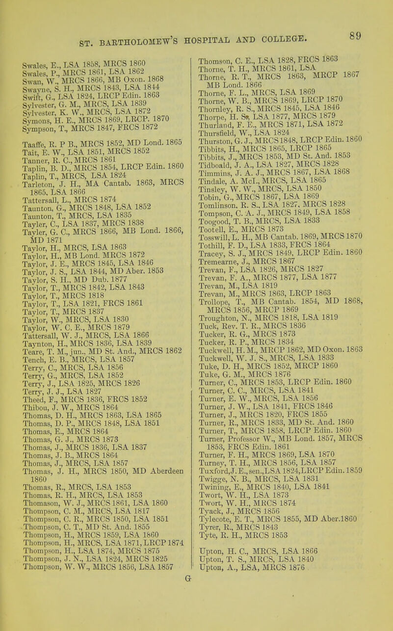Swales, E., LSA 1858, MRCS 18G0 Swales, P., MRCS 1861, LSA 18G2 Swan, W., MRCS 18G6, MB Oxon. 18G8 Swaylie, S. H., MRCS 1843, LSA 1844 Switi G., LSA 1824, LRCP Edin. 1863 Sylvester, G. M., MRCS, LSA 1839 Sylvester, K. VV., MRCS, LSA 1872 Symons, H. E., MRCS 1869, LR€P. 1870 Sympson, T., MRCS 1847, FRCS 1872 Taaffe, R. P B., MRCS 1852, MD Lond. 1865 Tait, E. W., LSA 1851, MRCS 1852 Tanner, R. C, MRCS 1861 Taplin, B. D., MRCS 1854, LRCP Edin. 1860 Taplin, T., MRCS, LSA 1824 Tarleton, J. H., MA Cantab. 1863, MRCS 1865. LSA 1866 TattersaU, L., MRCS 1874 Taunton, G., MRCS 1848, LSA 1852 Taunton, T., MRCS, LSA 1835 Tayler, C, LSA 1837, MRCS 1838 Tayler, G. C, MRCS 1866, MB Lond. 1866, MD 1871 Taylor, H., MRCS, LSA 1863 Taylor, H., MB Lond. MRCS 1872 Taylor, J. E., MRCS 1845, LSA 1846 Taylor, J. S., LSA 1844, MD Aber. 1853 Taylor, S. H.. MD Dub. 1877 Taylor, T., MRCS 1842, LSA 1843 Taylor, T., MRCS 1818 Taylor, T., LSA 1821, FRCS 1861 Taylor, T., MRCS 1837 Taylor, W., MRCS, LSA 1830 Taylor, W. C. E., MRCS 1879 TattersaU, W. J., MRCS, LSA 1866 Taynton, H., MRCS 1836, LSA 1839 Teare, T. M., jun.. MD St. And., MRCS 1862 Tench, E. B., MRCS, LSA 1857 Terry, C, MRCS, LSA 1856 Terry, G., MRCS, LSA 1852 Terry, J., LSA 1825, MRCS 1826 Terry, J. J., LSA 1827 Theed, F., MRCS 1836, FRCS 1852 Thibou, J. W., MRCS 1864 Thomas, D. H., MRCS 1863, LSA 1865 Thomas, D. P., MRCS 1848, LSA 1851 Thomas, E., MRCS 1864 Thomas, G. J., MRCS 1873 Thomas, J., MRCS 1836, LSA 1837 Thomas, J. B., MRCS 1864 Thomas, J., MRCS, LSA 1857 Thomas, J. H., MRCS 1850, MD Aberdeen 1860 Thomas, R., MRCS, LSA 1853 Thomas. R. H., MRCS, LSA 1853 Thomason, W. J., MRCS 1861, LSA 1860 Thompson, C. M., MRCS, LSA 1817 Thompson, C. R., MRCS 1850, LSA 1851 Thompson, C. T., MD St. And. 1855 Thompson, H., MRCS 1859, LSA 1860 Thompson, H., MRCS, LSA 1871, LRCP 1874 Thompson, H., LSA 1874, MRCS 1875 Thompson, J. N., LSA 1824, MRCS 1825 Thompson, W. W., MRCS 1856, LSA 1857 Thomson, C. E., LSA 1828, FRCS 1863 Thome, T. H., MRCS 1861, LSA Thome, R. T., MRCS 1863, MRCP 1867 MB Loud. 1866 Thorne, F. L., MRCS, LSA 1869 Thome, W. B., MRCS 1869, LRCP 1870 Thornloy, R. S., MRCS 1846, LSA 1846 Thorpe, H. St, LSA 1877, MRCS 1879 Thurland, F. E., MRCS 1871, LSA 1872 Thursfield, W., LSA 1824 Thurston, G. J., MRCS 1848, LRCP Edm. 1860 Tibbits, H., MRCS 1865, LRCP 1865 Tibbits, J., MRCS 1853, MD St. And. 1853 Tidboald, J. A., LSA 1827, MRCS 1828 Timmins, J. A. J., MRCS 1867, LSA 1868 Tindale, A. McL, MRCS, LSA 1865 Tinsley, W. W., MRCS, LSA 1850 Tobin, G., MRCS 1867, LSA 1869 Tomlinson. R. S., LSA 1827, MRCS 1828 Tompson, C. A. J., MRCS 1849, LSA 1858 Toogood, T. B., MRCS, LSA 1833 TooteU, E., MRCS 1873 TosswiU, L. H., MB Cantab. 1869, MRCS 1870 TothiU, F. D., LSA 1833, FRCS 1864 Tracey, S. J., MRCS 1849, LRCP Edin. 1860 Tremearne, J., MRCS 1867 Trevan, F., LSA 1826, MRCS 1827 Trevan, F. A., MRCS 1877, LSA 1877 Trevan, M., LSA 1819 Trevan, M., MRCS 1863, LRCP 1863 Trollope, T., MB Cantab. 1854, MD 1868, MRCS 1856, MRCP 1869 Troughton, N., MRCS 1818, LSA 1819 Tuck, Rev. T. R., MRCS 1836 Tucker, R. G., MRCS 1873 Tucker, R. P., MRCS 1834 Tuckwell, H. M., MRCP 1862, MD Oxon. 1868 Tuckwell, W. J. S., MRCS, LSA 1833 Tuke, D. H., MRCS 1852, MRCP 1860 Tuke, G. M., MRCS 1876 Turner, C, MRCS 1853, LRCP Edin. 1860 Turner, C. C, MRCS, LSA 1841 Turner, E. W., MRCS, LSA 1856 Turner, J. W., LSA 1841, FRCS 1846 Turner, J., MRCS 1820, FRCS 1855 Turner, R., MRCS 1833, MD St. And. 1860 Turner, T., MRCS 1858, LRCP Edin. 1860 Turner, Professor W., MB Lond. 1857, MRCS 1853, FRCS Edin. 1861 Turner, F. H., MRCS 1869, LSA 1870 Tuiney, T. H., MRCS 1856, LSA 1857 Tuxford,J.E.,sen.,LSA 1824,LRCP Edin. 1859 Twigge, N. B., MRCS, LSA 1831 Twining, E., MRCS 1840, LSA 1841 Twort,'W. H., LSA 1873 Twort, W. H., MKCS 1874 T3'ack, J., MRCS 1856 Tyleoote, E. T., MRCS 1855, MD Aber.1860 Tyrer, R., MRCS 1843 Tyte, R. H., MRCS 1853 Upton, H. C, MRCS, LSA 18G6 Upton, T. S., MRCS, LSA 1840 Upton, A., LSA, MRCS 1876 G-