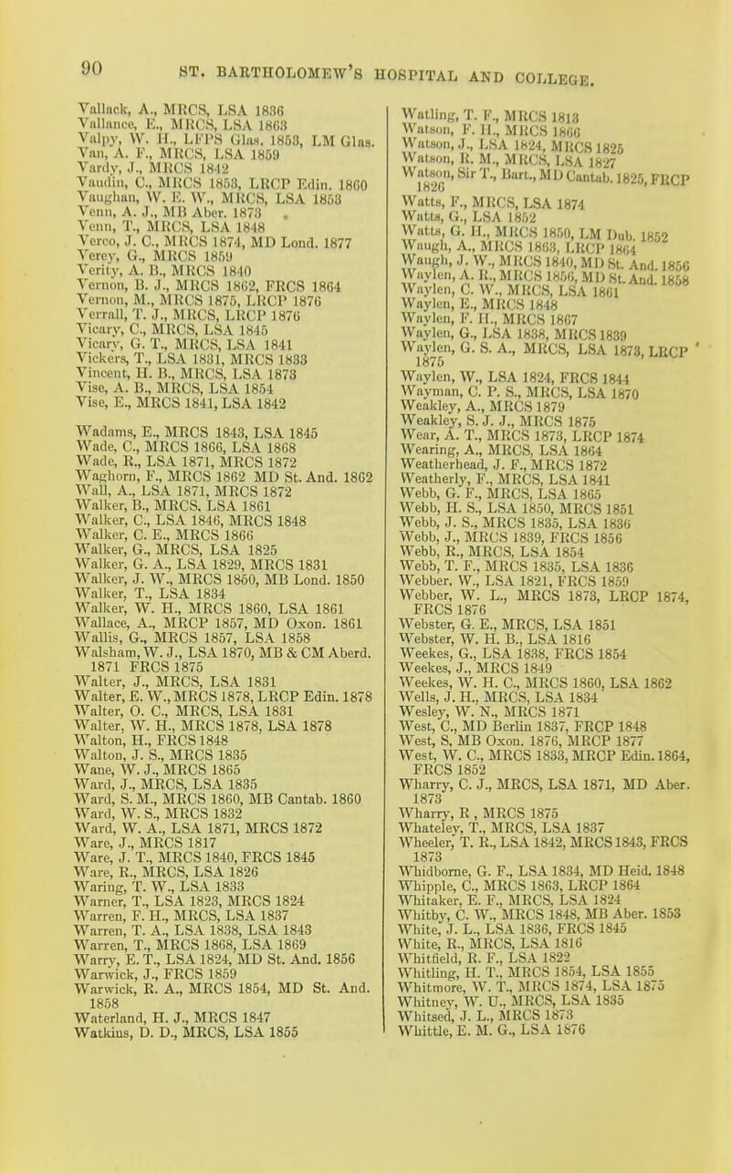 Vallnck, A., MRCS, LSA 1836 Vnllnuce, IC, MKCS, LSA 1863 Valpy, W. H., LKPS Gliis. 1853, LM Glas. Van, A. F., MKCS, LSA 18S9 Vardv, J., MKCS 1842 Vaudin, C, MKCS 1853, LRCP Edin. 18G0 Vaughan, W. K. W., MKCS, LSA 1853 Venn, A. J., MH Aber. 1873 . Venn, T., MKCS, LSA 1848 Verco, J. C, MKCS 1874, MD Lond. 1877 Vercy, G., MKCS 185'J Verity, A. B., MKCS 1840 Vernon, B. J., MKCS 18(;2, FRCS 18G4 Vernon, M., MKCS 1875, LKCP 187G Verrnll, T. J., MKCS, LKCP 187B Vicary, C, MKCS, LSA 1845 Vicarv, G. T., MKCS, LSA 1841 Vickers, T., LSA 1831, MKCS 1833 Vincent, H. B., MKCS, LSA 1873 Vise, A. B., MKCS, LSA 1854 Vise, E., MKCS 1841, LSA 1842 Wadams, E., MKCS 1843, LSA 1845 Wade, C, MKCS 1806, LSA 1868 Wade, R., LSA 1871, MRCS 1872 WaRhorn, F., MRCS 1862 MD St. And. 1862 WaU, A., LSA 1871, MRCS 1872 Walker, B., MRCS. LSA 1861 Walker, C, LSA 1846, MRCS 1848 Walker, C. E., MRCS 1866 Walker, G., MRCS, LSA 1825 Walker, G. A., LSA 1829, MRCS 1831 Walker, J. W., MRCS 1860, MB Lond. 1850 Walker, T., LSA 1834 Walker, W. H., MRCS 1860, LSA 1861 Wallace, A., MRCP 1857, MD Oxon. 1861 Wallis, G., MRCS 1857, LSA 1858 Walsham, W. J., LSA 1870, MB & CM Aberd. 1871 FRCS 1875 Walter, J., MRCS, LSA 1831 Walter, E. W.,MRCS 1878, LRCP Edin. 1878 Walter, 0. C, MRCS, LSA 1831 Walter, W. H., MRCS 1878, LSA 1878 Walton, H., FRCS 1848 Walton, J. S., MRCS 1835 Wane, W. J., MRCS 1865 Ward, J., MRCS, LSA 1835 Ward, S. M., MRCS 1860, MB Cantab. 1860 Ward, W. S., MRCS 1832 Ward, W. A., LSA 1871, MRCS 1872 Ware, J., MRCS 1817 Ware, J. T., MRCS 1840, FRCS 1845 Ware, R., MRCS, LSA 1826 Waring, T. W., LSA 1833 Warner, T., LSA 1823, MRCS 1824 Warren, F. H., MRCS, LSA 1837 Warren, T. A., LSA 1838, LSA 1843 Warren, T., MRCS 1868, LSA 1869 Warrv, E. T., LSA 1824, MD St, And. 1856 War^vick, J., FRCS 1859 Warwick, R. A., MRCS 1854, MD St. And. 1858 Waterland, H. J., MRCS 1847 Watkius, D. D., MRCS, LSA 1855 Walling, T. F., MRCS 1813 Watson, F. II., MKCS 1806 WaUon,J., LSA 1824, MKCS 1825 Watson, K. M., MKCS, LSA 1827 ma' ^ t^antab. 1825, FRCP Watts, F., MKCS, LSA 1874 Watts, G., LSA 1852 Watts, G. II., MRCS 1850, LM Dub 1852 Waugh, A., MKCS 1863, LKCP 1804 Waugli, J W., MKCS 1840, MD St. And. 1856 Waylen, A. K., MKCS 18.00, MD St. And 1858 Waylcn, C. W., MKCS, LSA 1861 Waylen, E., MKCS 1848 Wavlen, F. H., MRCS 1867 Waylen, G., LSA 1838, MKCS 1839 Waykn, G. S. A., MRCS, LSA 1873, LRCP ' Waylen, W., LSA 1824, FRCS 1844 Wayman, C. P. S., MRCS, LSA 1870 Weakley, A., MRCS 1879 Weakley, S. J. J., MRCS 1875 Wear, A. T., MRCS 1873, LRCP 1874 Wearing, A., MRCS, LSA 1864 Weatlierhead, J. F., MRCS 1872 Weatherly, F., MRCS, LSA 1841 Webb, G. F., MRCS, LSA 1865 Webb, H. S., LSA 1850, MRCS 1851 Webb, J. S., MRCS 1835, LSA 1830 Webb, J., MRCS 1839, FRCS 1856 Webb, R., MRCS, LSA 1854 Webb, T. F., MRCS 1836, LSA 1836 Webber. W., LSA 1821, FRCS 1859 Webber, W. L., MRCS 1873, LRCP 1874, FRCS 1876 Webster, G. E., MRCS, LSA 1851 Webster, W. H. B., LSA 1816 Weekes, G., LSA 18.38, FRCS 1854 Weekes, J., MRCS 1849 Weekes, W. H. C, MRCS 1860, LSA 1862 Wells, J. H., MRCS, LSA 1834 Wesley, W. N., MRCS 1871 West, C, MD BerUn 1837, FRCP 1848 West, S, MB Oxon. 1876, MRCP 1877 West, W. C, MRCS 1833, MRCP Edin. 1864, FRCS 1852 Wharry, C. J., MRCS, LSA 1871, MD Aber. 1873 Whany, R , MRCS 1875 Wbatelev, T., MRCS, LSA 1837 Wheeler, T. R., LSA 1842, MRCS 1843, FRCS 1873 WTiidbome, G. F., LSA 1834, MD Heid. 1848 Whipple, C, MRCS 1863, LRCP 1864 Whitaker, E. F.. MRCS, LSA 1824 Whitby, C. W., MRCS 1848, MB Aber. 1853 White, J. L., LSA 1836, FRCS 1845 White, R., MRCS, LSA 1816 Whitfield, R. F., LSA 1822 WhitHng, H. T., MRCS 1854, LSA 1855 Whitmore, W. T., MRCS 1874, LSA 1875 Whitney, W. U.. MRCS, LSA 1835 Whitsed, J. L., MRCS 1873 Whittle, E. M. G., LSA 1876