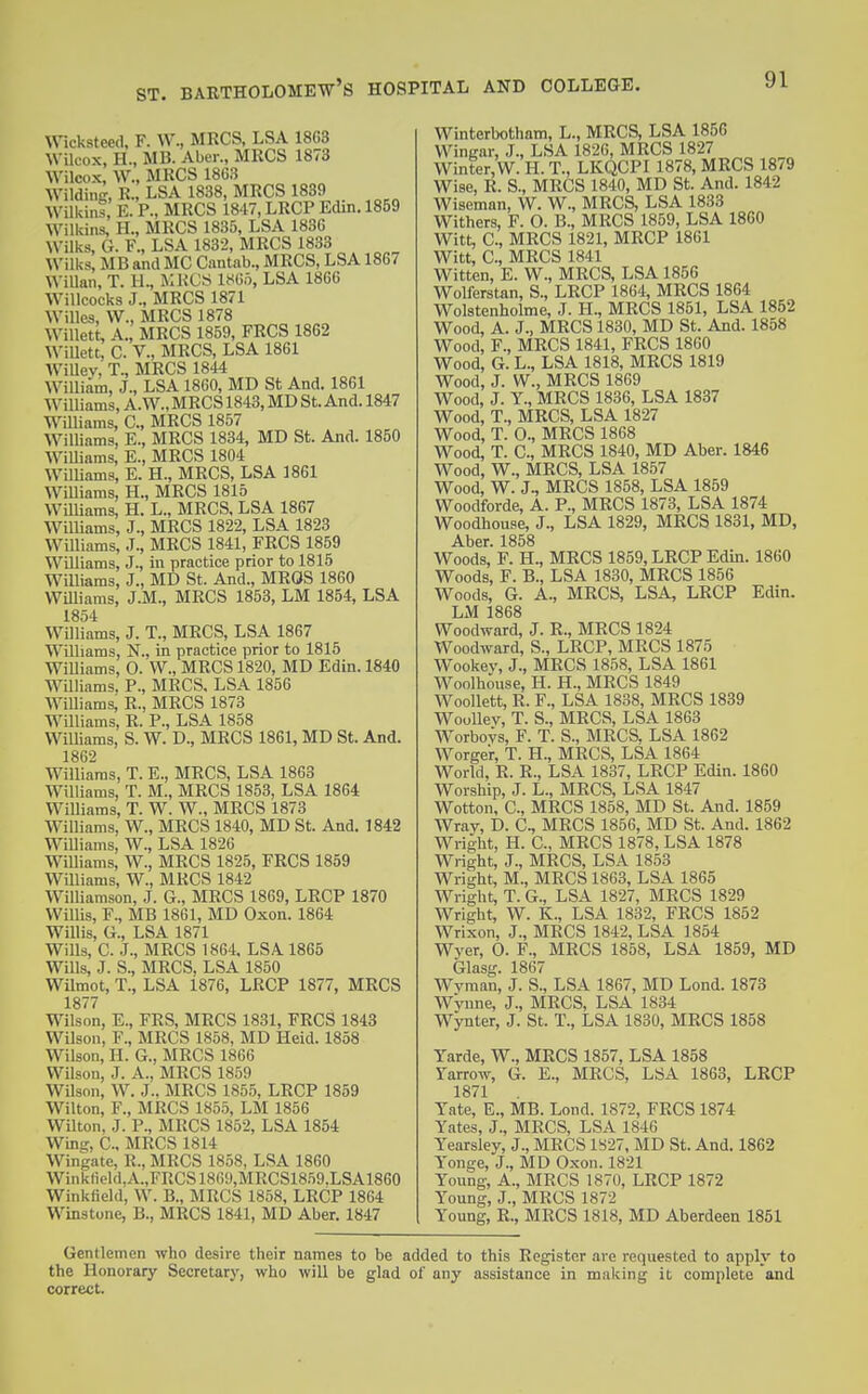 Wcksteed, F. W., MRCS, LSA 18C3 Wilcox, H., MB. Aber., MRCS 1873 Wilcox, W., MRCS 1863 WildiiiK, R., LSA 1838, MRCS 1839 Wilkins, E. P., MRCS 1847, LRCP Edin. 1859 Wilkins, H., MRCS 1835, LSA 1836 Wilks, G. F., LSA 1832, MRCS 1833 Wilks, MB and MC Cantab., MRCS, LSA 1867 WiUan, T. H., MHOS mn, LSA 1866 WiUcocks J., MRCS 1871 Willes, W., MRCS 1878 WiUett, A., MRCS 1859, FRCS 1862 WiUett, C. v., MRCS, LSA 1861 WiUey, T., MRCS 1844 William, J., LSA 1860, MD St And. 1861 W^illiams, A.W., MRCS 1843, MD St. And. 1847 WUliams, C, MRCS 1857 Williamg, E., MRCS 1834, MD St. And. 1850 WiUiams, E., MRCS 1804 Williams, E. H., MRCS, LSA 1861 WiUiams, H., MRCS 1815 Williams, H. L., MRCS, LSA 1867 Williams, J., MRCS 1822, LSA 1823 Williams, J., MRCS 1841, FRCS 1859 WiUiams, J., in practice prior to 1815 Williams, J., MD St. And., MROS 1860 WUliams, J.M., MRCS 1853, LM 1854, LSA 1854 WUliams, J. T., MRCS, LSA 1867 WUliams, N., in practice prior to 1815 WiUiams, 0. W., MRCS 1820, MD Edin. 1840 WUliams. P., MRCS, LSA 1856 WiUiams; R., MRCS 1873 WUliams, R. P., LSA 1858 WiUiams, S. W. D., MRCS 1861, MD St. And. 1862 WiUiams, T. E., MRCS, LSA 1863 WiUiams, T. M., MRCS 1853, LSA 1864 WiUiams, T. W. W., MRCS 1873 WiUiams, W., MRCS 1840, MD St. And. 1842 WiUiams, W., LSA 1826 WiUiams, W., MRCS 1825, FRCS 1859 WUliams, W., MRCS 1842 WiUiamson, J. G., MRCS 1869, LRCP 1870 WilUs, F., MB 1861, MD Oxon. 1864 WiUis, G., LSA 1871 Wills, C. J., MRCS 1864. LSA 1865 Wills, J. S., MRCS, LSA 1850 WUmot, T., LSA 1876, LRCP 1877, MRCS 1877 Wilson, E., FRS, MRCS 1831, FRCS 1843 Wilson, F., MRCS 1858, MD Heid. 1858 Wilson, H. G., MRCS 1866 WUson, J. A., MRCS 1859 WUson, W. J., MRCS 1855, LRCP 1859 WUton, F., MRCS 1855, LM 1856 WUton, J. P., MRCS 1862, LSA 1854 Wing, C, MRCS 1814 Wingate, R., MRCS 1858, LSA 1860 Winklield,A.,FRCS1869,MRCS1859.LSA1860 Winkfield, W. B., MRCS 1858, LRCP 1864 Winstone, B., MRCS 1841, MD Aber. 1847 Winterbotham, L., MRCS, LSA 1856 Winirar, J., LSA 1826, MRCS 1827 Winter, W. H. T., LKQCPI 1878, MRCS 1879 Wise, R. S., MRCS 1840, MD St. And. 1842 Wiseman, W. W., MRCS, LSA 1833 Withers, F. O. B., MRCS 1859, LSA 1860 Witt, C, MRCS 1821, MRCP 1861 Witt, C, MRCS 1841 Witten, E. W., MRCS, LSA 1856 Wolferstan, S., LRCP 1864, MRCS 1864 Wolstenholme, J. H., MRCS 1851, LSA 1852 Wood, A. J., MRCS 1830, MD St. And. 1858 Wood, F., MRCS 1841, FRCS 1860 Wood, G. L., LSA 1818, MRCS 1819 Wood, J. W., MRCS 1869 Wood, J. Y., MRCS 1836, LSA 1837 Wood, T., MRCS, LSA 1827 Wood, T. O., MRCS 1868 Wood, T. C, MRCS 1840, MD Aber. 1846 Wood, W., MRCS, LSA 1857 Wood, W. J., MRCS 1858, LSA 1859 Woodforde, A. P., MRCS 1873, LSA 1874 Woodhouse, J., LSA 1829, MRCS 1831, MD, Aber. 1858 Woods, F. H., MRCS 1859, LRCP Edin. 1860 Woods, F. B., LSA 1830, MRCS 1856 Woods, G. A., MRCS, LSA, LRCP Edin. LM 1868 Woodward, J. R., MRCS 1824 Woodward, S., LRCP, MRCS 1875 Wookev, J., MRCS 1858, LSA 1861 Woolh6use, H. H., MRCS 1849 WooUett, R. F., LSA 1838, MRCS 1839 WooUev, T. S., MRCS, LSA 1863 W'orbovs, F. T. S., MRCS. LSA 1862 W^orger, T. H., MRCS, LSA 1864 World, R. R., LSA 1837, LRCP Edin. 1860 Worship, J. L., MRCS, LSA 1847 Wotton, C, MRCS 1858, MD St. And. 1859 Wray, D. C, MRCS 1856, MD St. And. 1862 Wi-ight, H. C MRCS 1878, LSA 1878 Wright, J., MRCS, LSA 1853 Wright, M., MRCS 1863, LSA 1865 Wright, T. G., LSA 1827, MRCS 1829 Wright, W. K., LSA 1832, FRCS 1852 Wrixon, J., MRCS 1842, LSA 1854 Wver, 0. F., MRCS 1858, LSA 1859, MD Glasg. 1867 Wvman, J. S., LSA 1867, MD Lond. 1873 Wvime, J., MRCS, LSA 1834 Wynter, J. St. T., LSA 1830, MRCS 1858 Yarde, W., MRCS 1857, LSA 1858 Yarrow, G. E., MRCS, LSA 1863, LRCP 1871 Yate, E., MB. Lond. 1872, FRCS 1874 Yates, J., MRCS, LSA 1846 Yearsley, J., MRCS 1827, MD St. And. 1862 Yonge, J., MD Oxon. 1821 Young, A., MRCS 1870, LRCP 1872 Young, J., MRCS 1872 Young, R., MRCS 1818, MD Aberdeen 1851 Gentlemen who desire their names to be added to this Register .are requested to apply to the Honorary Secretary, who wiU be glad of any assistance in making it complete and correct.