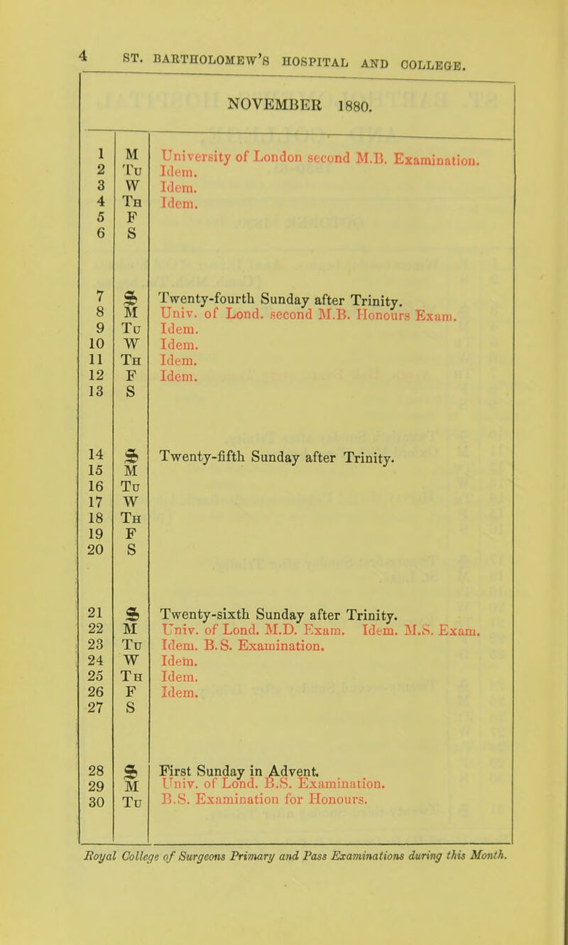 NOVEMBER 1880. 1 2 3 4 5 6 M 'Vv W Th F S University of London second M.B. Examination. Idem. Idem. idem. 7 8 9 10 11 12 13 M To W Th F S Twenty-fourth Sunday after Trinity. Univ. of Lend, second M.B. Honours Exam. Idem. Idem. Idem. Idem. 14 15 16 17 18 19 20 M Tu W Th F S Twenty-fiftli Sunday after Trinity. 21 22 23 24 25 26 27 s M Tu W Th F S Twenty-sixth Sunday after Trinity. Univ. of Lond. M.D. Exam. Idem. M.S. Exam. Idem. B.S. Examination. Idehi. Idem. Idem. 28 29 30 M Tu Rrst Sunday in Advent I'niv. of Lond. B.S. Exuminaiion. B.S. Examination for Honours.