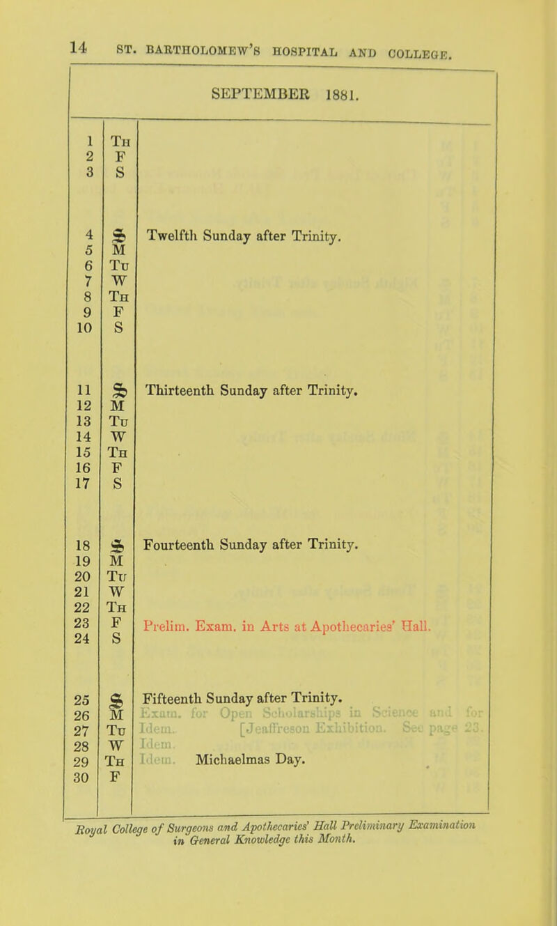 SEPTEMBER 1881. 1 Th 2 F 3 S 4 a 1^ Twelfth Sundflv after Trinitv 5 M 6 Tu 7 W 8 Th 9 F 10 S 11 ThirtBenth Sunday after Trinity, 12 M 13 Tu 14 W 15 Th 16 F 17 S If^ a, Foiirtppnth Siindav after Trinitv. 19 M 20 Tu 21 W 22 Th 23 F Prelim. Exam, in Arts at Apothecaries' Hall. 24 S 25 a. S> 1?iA-aanfVi f^liinilQTT oft^T* Tl*init.V J;lllccntii OUUUay HiII/CI xixuiuj^* 26 M Kxatji. fo: Open Scholariihips in Srieiict 27 Tu ' 111. [Jeaftreson Eiliibiti 28 W . lU. 29 Th Idem. Michaelmas Day. 30 F Eoyal College of Surgeom and Apothecaries' Hall Preliminary ExamiJiation in General Knowledge this Month.