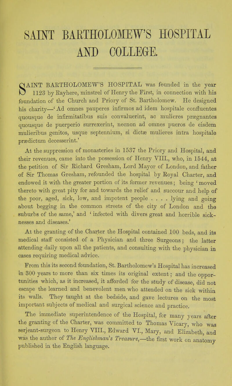 SAINT BARTHOLOMEW'S HOSPITAL AND COLLEGE. SAINT BARTHOLOMEW'S HOSPITAL was founded in the year 1123 by Eayliere, minstrel of Henry the First, in connection with hia foundation of the Church and Priory of St. Bartholomew. He designed his charity—' Ad omnes pauperes infirmos ad idem hospitale confluentes quousque de infirmitatibus suis convaluerint, ac mulieres pr^gnantes quousque de puerperio surrexerint, necnon ad omnes pueros de eisdem mulieribus genitos, usque septennium, si dictse mulieres intra hospitale praedictum decesserint.' At the suppression of monasteries in 1537 the Priory and Hospital, and their revenues, came into the possession of Henry VIII., who, in 1544, at the petition of Sir Richard Gresham, Lord Mayor of London, and father of Sir Thomas Gresham, refounded the hospital by Royal Charter, and endowed it with the greater portion of its former revenues; being ' moved thereto with great pity for and towards the relief and succour and help of the poor, aged, sick, low, and impotent people .... lying and going about begging in the common streets of the city of London and the suburbs of the same,' and ' infected with divers great and horrible sick- nesses and diseases.' At the granting of the Charter the Hospital contained ICQ beds, and its medical stalF consisted of a Physician and three Surgeons; the latter attending daily upon aU the patients, and consulting with the physician in cases requiring medical advice. From this its second foundation, St. Bartholomew's Hospital has increased in 300 years to more than six times its original extent; and the oppor- tunities which, as it increased, it afforded for the study of disease, did not escape the learned and benevolent men who attended on the sick within its walls. They taught at the bedside, and gave lectures on the most important subjects of medical and surgical science and practice. The immediate superintendence of the Hospital, for many years after the granting of the Charter, was committed to Thomas Vicary, who was serjeant-surgeon to Henry VIII., Edward VI., Mary, and Elizabeth, and was the author of The Englishman's Treasure,—the first work on anatomy published in the English language.