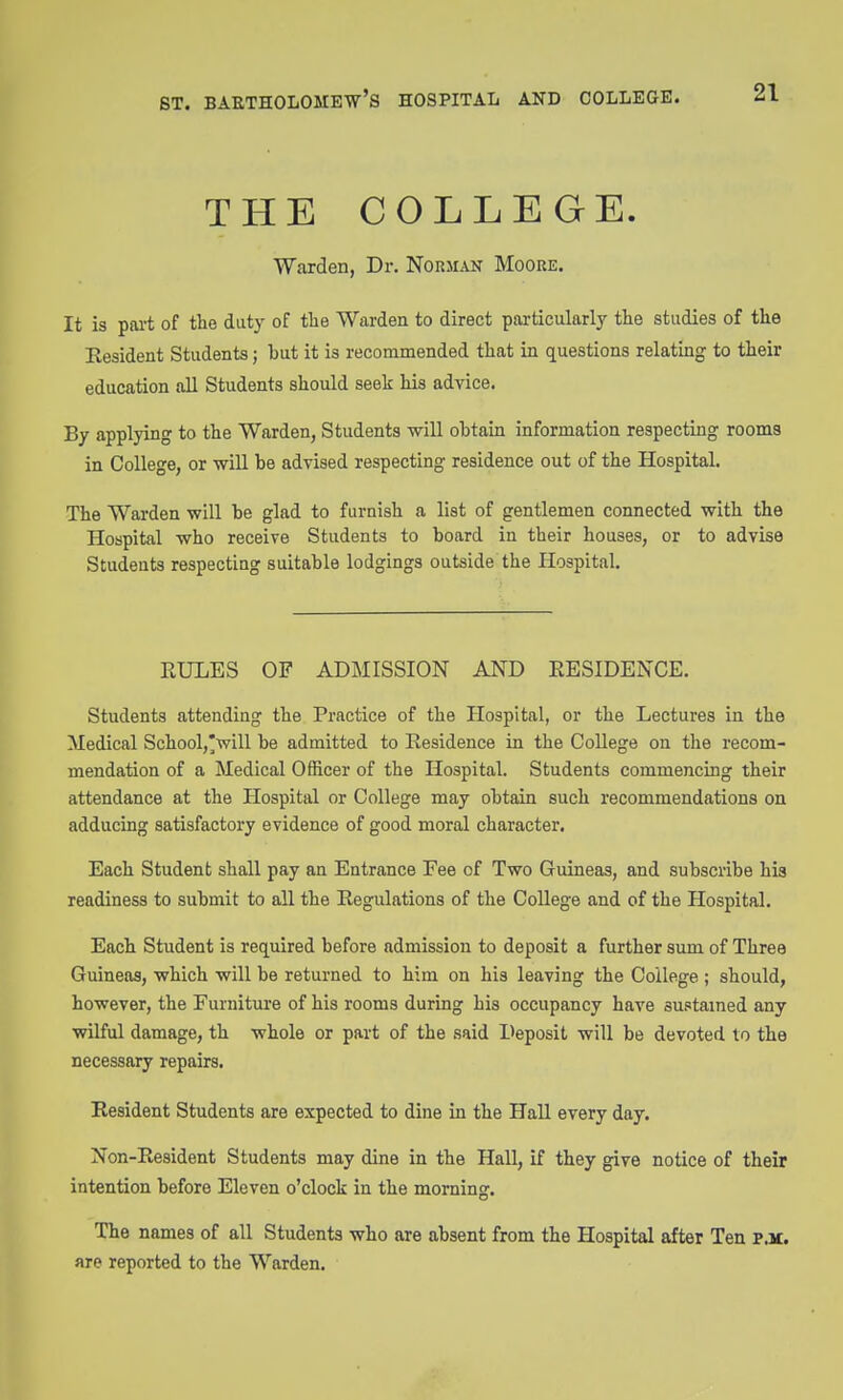 THE COLLEGE. Warden, Dr. NorMxVN Moore. It is pai't of the duty of the Warden to direct particularly the studies of the Resident Students; but it is recommended that in questions relating to their education all Students should seek his advice. By applying to the Warden, Students will obtain information respecting rooms in College, or will be advised respecting residence out of the Hospital. The Warden will be glad to furnish a list of gentlemen connected with the Hospital who receive Students to board in their houses, or to advise Studeats respecting suitable lodgings outside the Hospital. RULES OF ADMISSION AND RESIDENCE. Students attending the Practice of the Hospital, or the Lectures in the Medical School,'will be admitted to Residence in the College on the recom- mendation of a Medical Officer of the Hospital. Students commencing their attendance at the Hospital or College may obtain such recommendations on adducing satisfactory evidence of good moral character. Each Student shall pay an Entrance Fee of Two Guineas, and subscribe his readiness to submit to all the Regulations of the College and of the Hospital. Each Student is required before admission to deposit a further sum of Three Guineas, which will be returned to him on his leaving the College ; should, however, the Furniture of his rooms during his occupancy have sustained any vnlful damage, th whole or part of the said Deposit will be devoted to the necessary repairs. Resident Students are expected to dine in the Hall every day. Non-Resident Students may dine in the Hall, if they give notice of their intention before Eleven o'clock in the morning. The names of all Students who are absent from the Hospital after Ten PJC. are reported to the Warden.