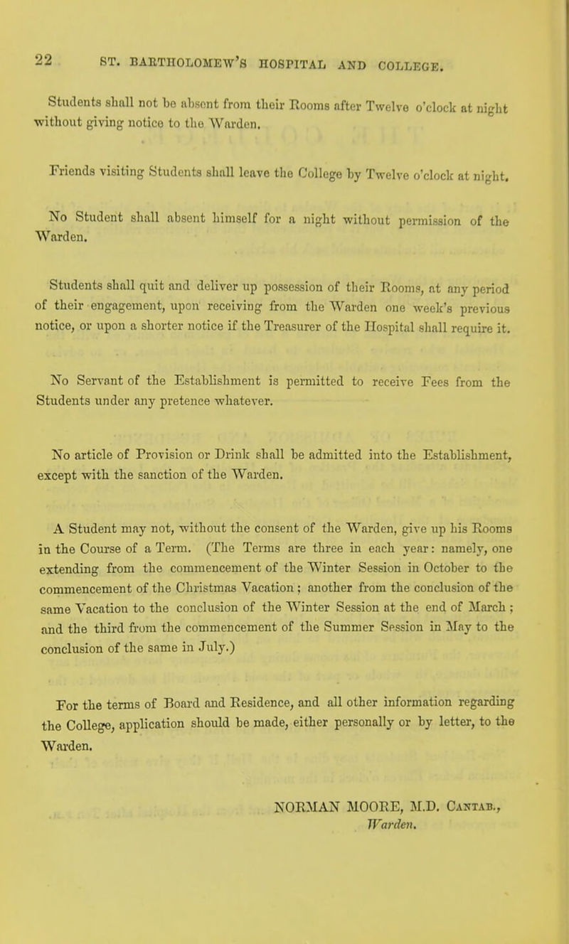 Students shall not be iibsnnt from their Rooms after Twelve o'clock at night •without giving notice to tlio Warden. Friends visiting Students shall leave the College by Twelve o'clock at night. No Student shall absent himself for a night without permission of the Warden. Students shall quit and deliver up possession of their Rooms, at any period of their engagement, upon receiving from the Warden one week's previous notice, or upon a shorter notice if the Treasurer of the Hospital shall require it. No Servant of the Establishment is permitted to receive Fees from the Students under any pretence whatever. No article of Provision or Drink shall be admitted into the Establishment, except with the sanction of the Warden. A Student may not, without the consent of the Warden, give up his Rooms in the Course of a Tenn. (The Terms are three in each year: namely, one extending from the commencement of the Winter Session in October to the cornmencement of the Christmas Vacation ; another from the conclusion of the same Vacation to the conclusion of the Winter Session at the end of March ; and the third from the commencement of the Summer Session in May to the conclusion of the same in July.) For the terms of Board and Residence, and all other information regarding the College, application should be made, either personally or by letter, to the Warden. NORMAN MOORE, M.D. Cantab,, Warden,