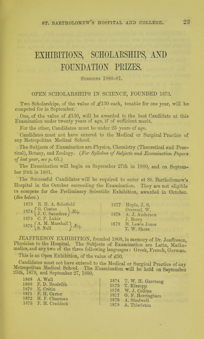 EXHIBITIONS, SCHOLAESHIPS, AND rOTODATION PEIZES. Sessions 1880-81. OPEN SCHOLARSHIPS IN SCIENCE, FOUNDED 1873. Two Scholarships, of the value of ^130 each, tenable for one year, will bo- competed for in September. One, of the yalue of £130, will be awarded to the beat Candidate at this- Examination under twenty years of age, if of sufficient merit. For the other, Candidates must be under 25 years of age. Candidates must not have entered to the Medical or Sui'gical Practice of any Metropolitan Medical School. The Subjects of Examination are Physics, Chemistry (Theoretical and Prac- tical), Botany, and Zoology. (Fu?- Si/llabus of Subjects and Exammation Papers^^ of last year, see p. 65.) The Examination will begin on September 27th in 1880, and on Septem- ber 2Gth in 1881. The Successful Candidates will be required to enter at St. Bartholomew's Hospital in the October succeeding the Examination. They are not eligible to compete for the Preliminary Scientific Exhibition, awarded in October. (<S'ee below.) 1873 E. H. A. Schofield 10-7A /Gr- Coates 1 I J. C. Saunders) ^1- 1875 C. P. Lukis i fA. M. Marshain ^ | 1879 ^^'^ \S. Nail /^'l- I 1877 1878 Hoyle, J. S. Overend, AV. A. J. Anderson J. Berry H. Lewis Jones T. W. Shore JEAFFRESON EXHIBITION, founded 1868, in memory of Dr. .Teaffreson Physician to the Hospital. The Subjects of Examination are Latin, Mathe- matics, and any two of the three following languages : Greek, French, German. This is an Open Exhibition, of the value of £50. Candidates must not have entered to the Medical or Surgical Practice of any Metropolitan Medical School. The Examination will be held on September 2-jth, 18/9, and September 27, 1880. ^ 1868 1869 1870 1871 1872 1873 A. Wall F. D. Brodribb E. Cretin F. H. Carter H. F. Chapman F. H. Craddock 1874 T. W. H. Garstang 1875 T. Kirsopp IS76 W. J. CoUins 1877 G. F. Herringham 1878 A. Shadwell 1879 A. Thistleton