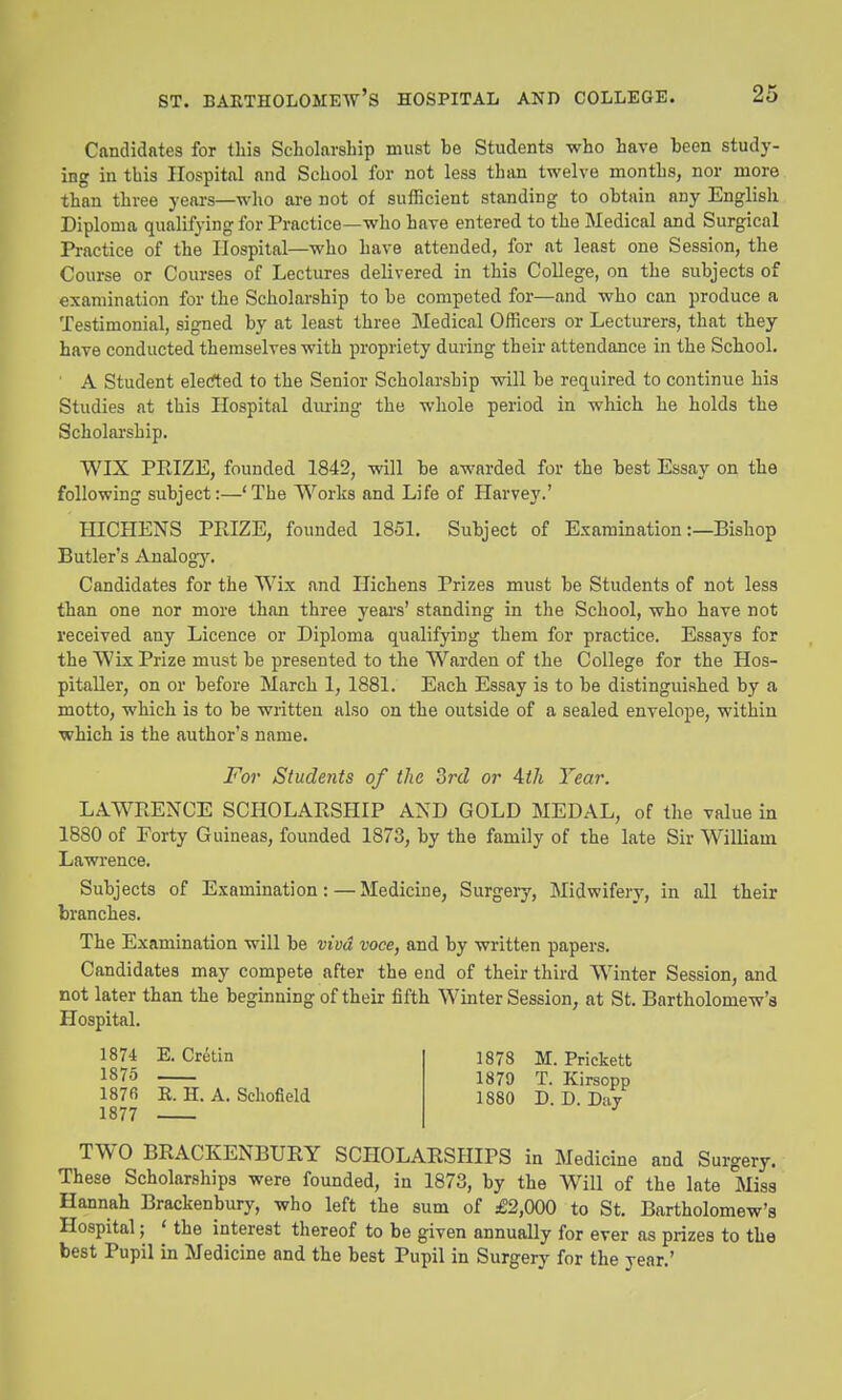 Candidates for this Scholarship must be Students who have been study- ing in this Hospital and School for not less than twelve months, nor more than three yeai-s—who ai-e not of sufficient standing to obtain any English Diploma qualifying for Practice—who have entered to the Medical and Surgical Practice of the Hospital—who have attended, for at least one Session, the Course or Courses of Lectures delivered in this College, on the subjects of examination for the Scholarship to be competed for—and who can produce a Testimonial, signed by at least three Medical Officers or Lecturers, that they have conducted themselves with propriety during their attendance in the School. A Student eletfted to the Senior Scholarship will be required to continue his Studies at this Hospital during the whole period in which he holds the Scholai'ship. WIX PRIZE, founded 1842, will be awarded for the best Essay on the following subject:—'The Works and Life of Harvey.' HICHENS PPJZE, founded 1851. Subject of Examination:—Bishop Butler's Analog3% Candidates for the Wix and Ilichens Prizes must be Students of not less than one nor more than three years' standing in the School, who have not received any Licence or Diploma qualifying them for practice. Essays for the Wix Prize must be presented to the Warden of the College for the Hos- pitaller, on or before March 1, 1881. Each Essay is to be distinguished by a motto, which is to be written also on the outside of a sealed envelope, within which is the author's name. For Students of the 3rd or Aih Tear. LAWRENCE SCHOLARSHIP AND GOLD MEDAL, of the value in 1880 of Forty Guineas, founded 1873, by the family of the late Sir William Lawrence. Subjects of Examination:—Medicine, Surgeiy, Midwifery, in all their branches. The Examination will be viva voce, and by written papers. Candidates may compete after the end of their third Winter Session, and not later than the beginning of their fifth Winter Session, at St. Bartholomew's Jlospital. 1878 M. Prickett 1879 T. Kirsopp 1880 D.D.Day TWO BRACKENBURY SCHOLARSHIPS in Medicine and Surgery. These Scholarships were founded, in 1873, by the Will of the late Miss Hannah Brackenbury, who left the sum of £2,000 to St. Bartholomew's Hospital; ' the interest thereof to be given annually for ever as prizes to the best Pupil in Medicine and the best Pupil in Surgery for the year.' 1874 JS. Uretm 1875 187fi K. H. A. Schofield 1877