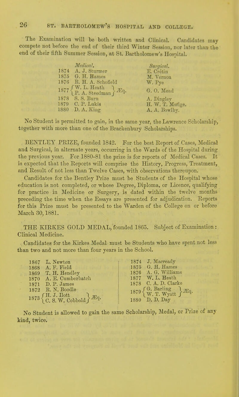 The Examination will be both written and Clinicnl. Candidates may compete not before the end of their tliird Winter Session, nor later than the end of their fifth Summer Session, at St. Bartholomew's Hospital. Medical. Surgical. 1874 A. J. Sturm or E. Cretin 1875 G. H. Hames M. Vernon 1876 E. H. A. Sehofield W. Vya ^^{Ri-SLnl^^l- G-O-Moad 1878 S. ,S. Burn A. Dinfjley 1879 C. P. Lukis H. W. T. MuHge. 1880 D. A. King A. A. IJowlby. No Student is permitted to f^ain, in the same year, the Lawrence Scholarship, together with more tlian one of the Brackenbury Scholarsliips. BENTLEY PRIZE, founded 1842. For the best Report of Cases, Medical and Surgical, in alternate years, occurring in the Wards of the Hospital during the previous year. For 1880-81 the prize is for reports of Medical Cases. It is expected that the Reports will comprise the History, Progress, Treatment, and Result of not less than Twelve Cases, with observations thereupon. Candidates for the Bentley Prize must be Students of the Hospital whose education is not completed, or whose Degree, Diploma, or Licence, qualifying for practice in Medicine or Surgery, is dated within the twelve months preceding the time when the Essays are presented for adjudication. Reports for this Prize must be presented to the Warden of the College on or before March 30,1881. THE KIRKES GOLD MEDAL, founded 1865. Subject of Examination: Clinical Medicine. Candidates for the Ivirkes Medal must be Students who have spent not less than two and not more than four years in the School. 1874 J. Macready 1875 G. H. Hames 1876 A. G. Williams 1877 W. L. Heath 1878 C. A. D. Clarie iD-n fG. Barling \ jr.„ 1879T.Wj^xttl^l- 1880 D.D.Day No Student is allowed to gain the same Scholarship, Medal, or Prize of any kind, twice. 1867 L. Newton 1868 A. F. Field 1869 T. H. Hendley 1870 A. E. Cumberbatch 1871 D. P. Jamos 1872 R. N. Boodle ,„„„/H. J. Ilott ^^'^ Ic S. W. Cobbold/'^'l-