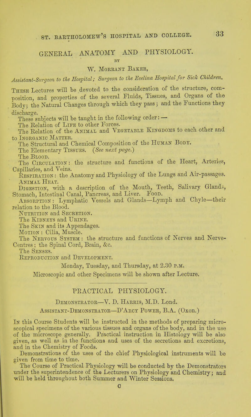 GENERAL ANATOMY AND PPIYSIOLOGY. BY W. MoRRANT Baker, Assisiani-Surffcon to the Hospital; Sure/eon to the Evelina Hospital for Sick Children. These Lectures will be devoted to the consideration of the structure, com- position, and properties of the several Fluids, Tissues, and Organs of the Body; the Natural Changes through which they pass; and the Functions they discharge. These subjects will be taught in the following order: — The Eelation of Life to other Forces. The Relation of the Anihal and Vegetable Kingdoms to each other and to Inorganic Matter. The Sti-uctmal and Chemical Composition of the Hum.vn Bodi. The Elementary Tissues, (See next page.) The Blood. , tt » • The Circulation: the structure and functions of the Heart, Arteries, Capillaries, and Veins. Respiration : the Anatomy and Physiology of the Lungs and Air-passages. Animal Heat. Digestion, with a description of the Mouth, Teeth, Salivary Gland.?, Stomach, Intestinal Canal, Pancreas, and Liver. Food. Absorption: Lymphatic Vessels and Glands—Lymph and Chyle—their relation to the Blood. Nutrition and Secretion. The I{jdnets and Urine. The Skin and its Appendages. Motion : Cilia, Muscle. The Nervous System : the structure and functions of Nerves and Nerve- Centres; the Spinal Cord, Brain, &c. The Senses. Reproduction and Development. Monday, Tuesday, and Thursday, at 2.30 p.m. Microscopic and other Specimens will be shown after Lecture. PRACTICAL PPIYSIOLOGY. Demonstrator—V. D. Harris, M.D. Lond. Assistant-Demonstrator—D'Arct Power, B.A. (Oxon.) In this Course Students will be instructed in the methods of preparing micro- scopical specimens of the various tissues and organs of the body, and in the use of the microscope generally. Practical instruction in Histology will be also given, as well as in the functions and uses of the secretions and excretions, and in the Chemistry of Foods. Demonstrations of the uses of the chief Physiological instruments will be given from time to time. The Course of Practical Physiology will be conducted by the Demonstrators under the superintendence of the Lecturers on Physiology and Chemistry; and will be held throughout both Summer and Winter Sessions. 0