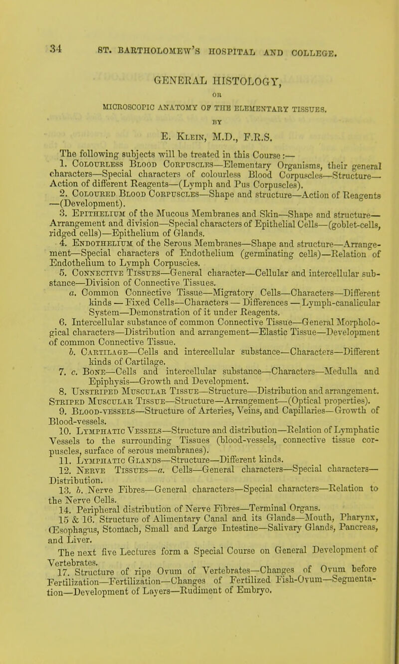 GENERAL HISTOLOGY, OH MICROSCOPIC ANATOMY OP THE ELEMENTAIIY TISSUES. BY E. Klein, M.D., P.R.S. The following subjects -will be treated in this Course:— 1. Colourless Blood Corpuscles—Elementary Organisms, their general characters—Special characters of colourless Blood Corpuscles—Structure Action of difi'erent Reagents—(Lymph and Pus Corpuscles). 2. Coloured Blood Corpuscles—Shape and structure—Action of Reagents —(Development). 3. Epithelium of the Mucous IMembranes and Skin—Shape and structure— Arrangement and division—Special characters of Epithelial Cells—(goblet-cells, ridged cells)—Epithelium of Glands. 4. Endothelium of the Serous Membranes—Shape and structure—Arrange- ment—Special characters of Endothelium (germinating cells)—Relation of Endothelium to Lymph Coi'puscies. 5. Connecttve Tissues—General character—Cellular and intercellular sub- stance—Division of Connective Tissues. fl. Common Connective Tissue—Migratory Cells—Characters—Different kinds — Fixed Cells—Characters — Differences — Lymph-canalicular System—Demonstration of it under Reagents. 6. Intercellular substance of common Connective Tissue—General Morpholo- gical characters—Distribution and arrangement—Elastic Tissue—Development of common Connective Tissue. h. Cartilage—Cells and intercellular substance—Characters—Different kinds of Cartilage. 7. c. Bone—Cells and intercellular substance—Characters—Medulla and Epiphysis—Growth and Development. 8. Unstriped Muscular Tissue—Structure—Distribution and arrangement. Striped Muscular Tissue—Structure—Arrangement—(Optical properties). 9. Blood-vessels—Structure of Arteries, Veins, and Capillaries—Growth of Blood-vessels. 10. Lymphatic Vessels—Structure and distribution—Relation of Lymphatic Vessels to the surrounding Tissues (blood-vessels, connective tissue cor- puscles, surface of serous membranes). 11. Lymphatic Glands—Structure—Different kinds. 12. Nerve Tissues—a. Cells—General characters—Special characters— Distribution. 1.3. h. Nerve Fibres—General characters—Special characters—Relation to the Nerve Cells. 14. Peripheral distribution of Nerve Fibres—Terminal Organs. 15 & IG. Structure of Alimentary Canal and its Glands—Mouth, Pharynx, (Fsophagus, Stomach, Small and Large Intestine—Salivary Glands, Pancreas, and Liver. The next five Lechires form a Special Course on General Development of Vertebrates. 17 Structure of ripe Ovum of Vertebrates—Changes of Ovum before Fertilization—Fertilization—Changes of Fertilized Fish-Ovum—Segmenta- tion—Development of Layers—Rudiment of Embryo.