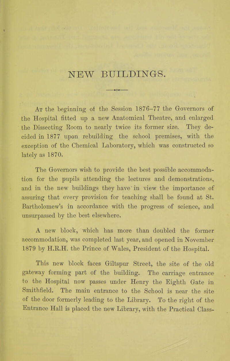 NEW BUILDINGS. At the beginning ot the Session 1876-77 the Grovernors of the Hospital fitted up a new Anatomical Theatre, and enlarged the Dissecting Room to nearly twice its former size. They de- cided in 1877 upon rebuilding the school premises, with the exception of the Chemical Laboratory, which was constructed so lately as 1870. The Grovemors wish to provide the best possible accommoda- tion for the pupils attending the lectures and demonstrations, and in the new buildings they have in view the importance of assuring that every provision for teaching shall be found at St. Bartholomew's in accordance with the progress of science, and unsurpassed by the best elsewhere. A new block, which has more than doubled the former accommodation, was completed last year, and opened in November 1879 by H.R.H. the Prince of Wales, President of the Hospital. This new block faces Giltspur Street, the site of the old gateway forming part of the building. The carriage entrance to the Hospital now passes imder Henry the Eighth Gate in Smithfield. The main entrance to the School is near the site of the door formerly leading to the Library. To the right of the Entrance Hall is placed the new Library, with the Practical Class-