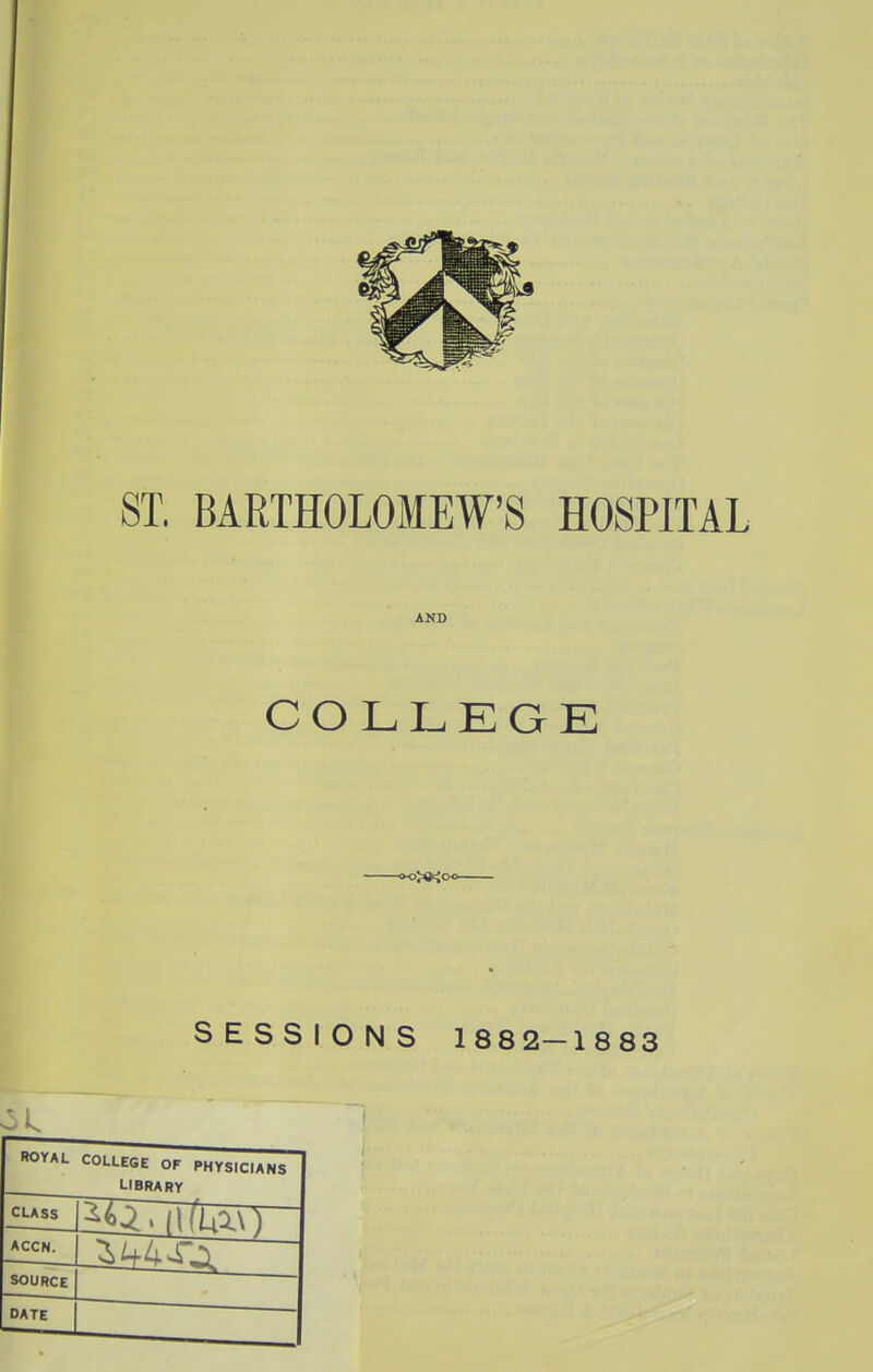 8T. BARTHOLOMEW'S HOSPITAL AND COLLKGE SESSIONS 1882-1883 ROYAL COLLEGE OF PHYSICIANS LIBRARY CUSS ACCN. SOURCE 1 DATE