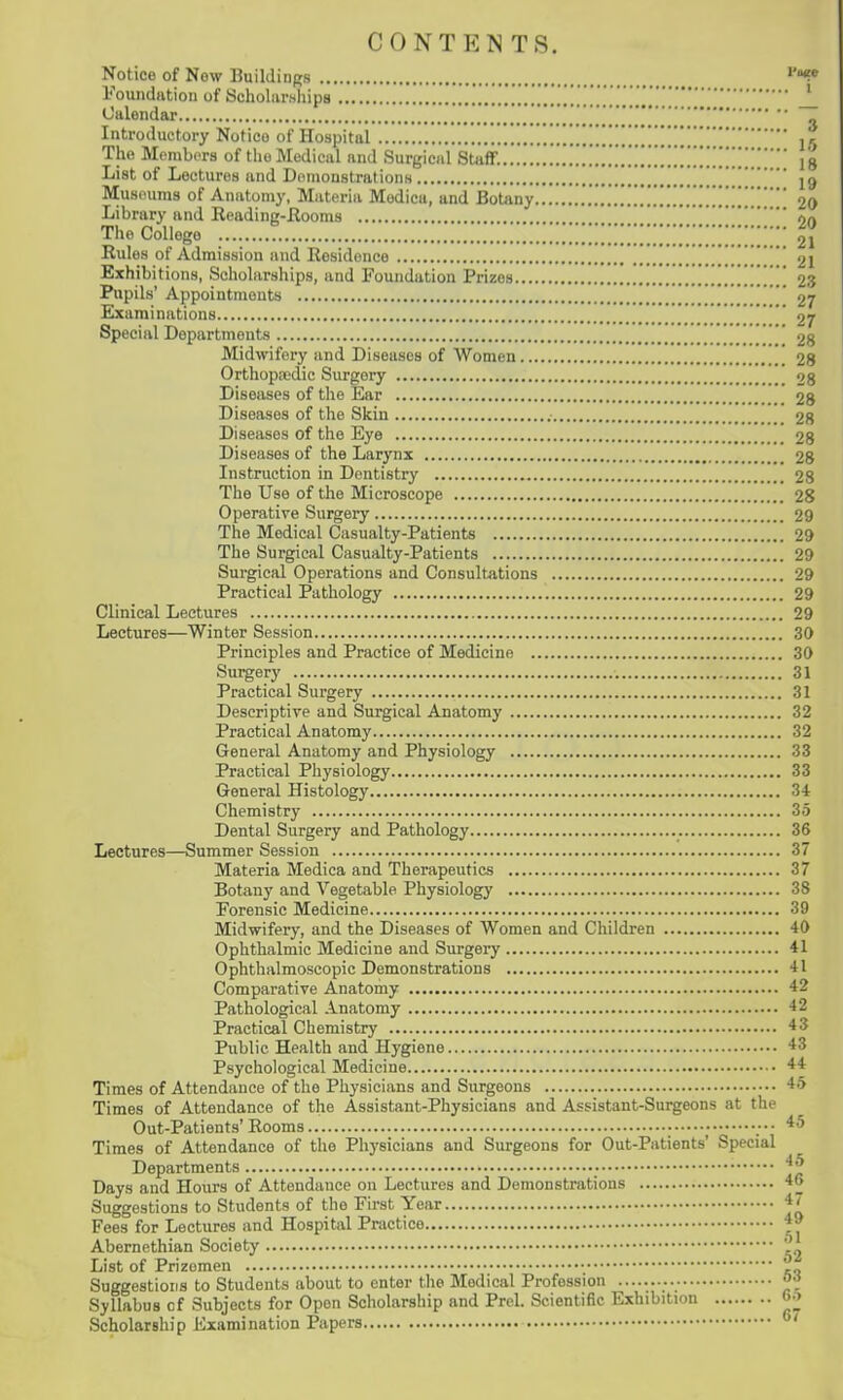 CONTENTS. Notice of Now Buildings Foundation of Scholarships J_ 0 alen d ar Introductory Notice of Hospital 15 The Membors of the Medical and Surgical St^ifF.!!!!]!!!!^'.''..*.^]']]^'.']^; 18 List of Lectures and Domoustration.s [ \ jg Musoums of Anatomy, Materia Medica, and Botany 20 Library and Eeading-Hooms on The College 21 Rules of Admission and Residence 21 Exhibitions, Schohirships, and Foundation Prizes ...............[ 23 Pupils' Appointments  27 Examinations 27 Special Departments 28 Midwifery and Diseases of Women 28 Orthoprodic Surgery 28 Diseases of the Ear 28 Diseases of the Skin 28 Diseases of the Eye 28 Diseases of the Larynx 28 Instruction in Dentistry 28 The Use of the Microscope 28 Operative Surgery 29 The Medical Casualty-Patients 29 The Surgical Casualty-Patients 29 Surgical Operations and Consult^itions 29 Practical Pathology 29 Clinical Lectures 29 Lectures—Winter Session 30 Principles and Practice of Medicine 30 Surgery 31 Practical Surgery 31 Descriptive and Surgical Anatomy 32 Practical Anatomy 32 General Anatomy and Physiology 33 Practical Physiology 33 General Histology 34 Chemistry 35 Dental Surgery and Pathology 36 Lectures—Summer Session 37 Materia Medica and Therapeutics 37 Botany and Vegetable Physiology 38 Forensic Medicine 39 Midwifery, and the Diseases of Women and Children 40 Ophthalmic Medicine and Surgery 41 Ophthalmoscopic Demonstrations 41 Comparative Anatomy 42 Pathological Anatomy 42 Practical Chemistry 43 Public Health and Hygiene 43 Psychological Medicine 44 Times of Attendance of the Physicians and Surgeons 45 Times of Attendance of the Assistant-Physicians and Assistant-Surgeons at the Out-Patients'Rooms • ;•• 45 Times of Attendance of the Physicians and Surgeons for Out-Patients' Special Departments Days and Hours of Attendance on Lectures and Demonstrations 46 Suggestions to Students of the First Year 47 Fees for Lectures and Hospital Practice 49 Abernethian Society ' List of Prizemen ,„ Suggestions to Students about to enter the Medical Profession 0^ Syllabus cf Subjects for Open Scholarship and Prel. Scientific Exhibition Scholarship Examination Papers