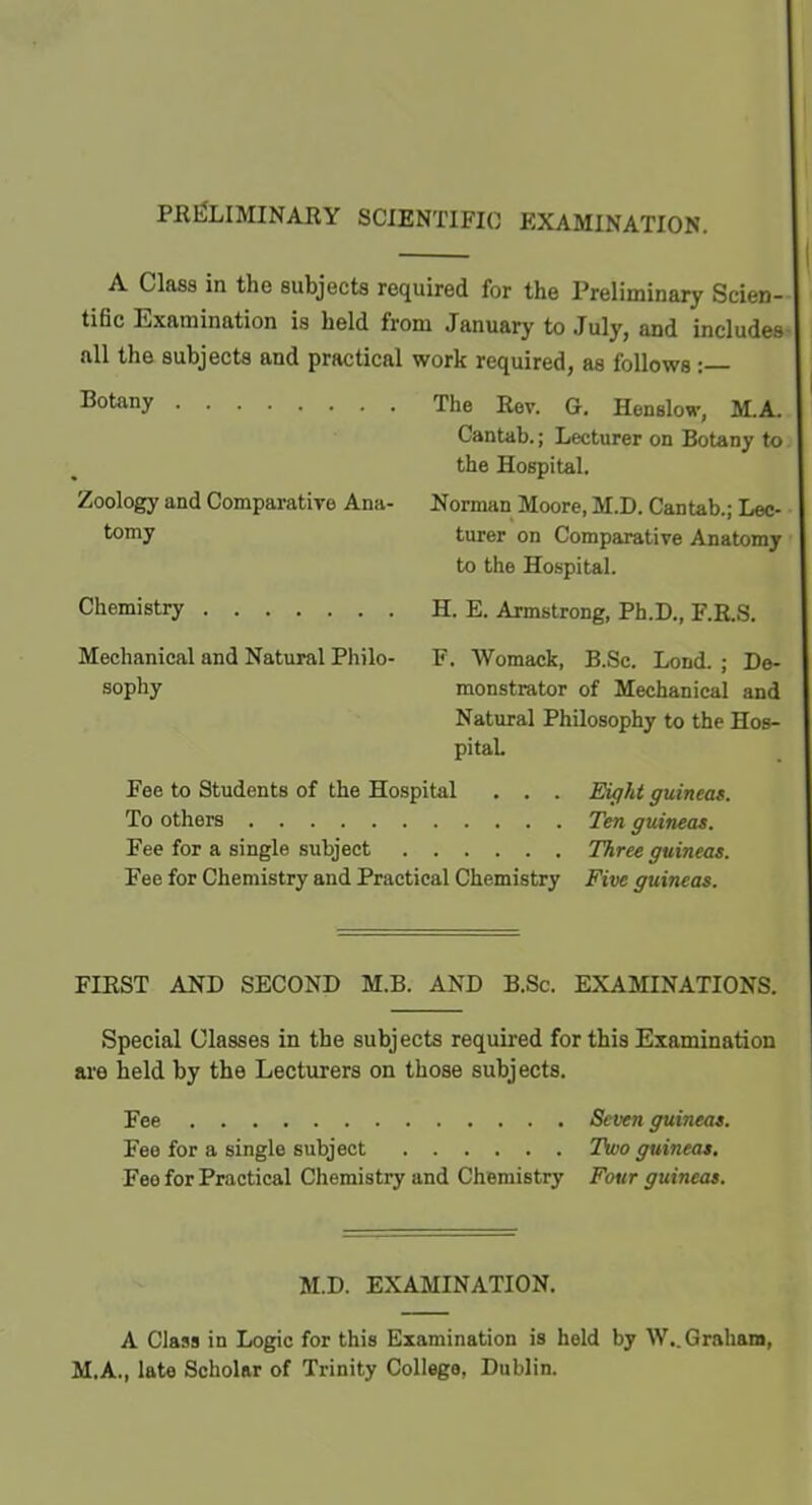 PKfiLIMINAKY SCIENTIFIC EXAMINATION. A Class in the subjects required for the Preliminary Scien- tific Examination is held from January to July, and includes all the subjects and practical work required, as follows :— Tiot&uy The Eev. G. Henslow, M.A. Cantab.; Lecturer on Botany to the Hospital. Zoology and Comparatiye Ana- Norman Moore, M.D. Cantab.; Lec- tomy turer on Comparative Anatomy to the Hospital. Chemistry H. E. Armstrong, Ph.D., F.E.S. Mechanical and Natural Philo- F. Womack, B.Sc. Lond. ; Do- sophy monstrator of Mechanical and Natural Philosophy to the Hos- pital Fee to Students of the Hospital . . . Eufht guineas. To others Ten guineas. Fee for a single subject 7%rec guineas. Fee for Chemistry and Practical Chemistry Five guineas. FIEST AND SECOND M.B. AND B.Sc. EXAMINATIONS. Special Glasses in the subjects required for this Examination are held by the Lecturers on those subjects. Fee Seven guineas. Fee for a single subject Two guineas. Fee for Practical Chemistry and Chemistry Fotir guineas. M.D. EXAMINATION. A Class in Logic for this Examination is held by W.. Graham, M.A., late Scholar of Trinity College, Dublin.