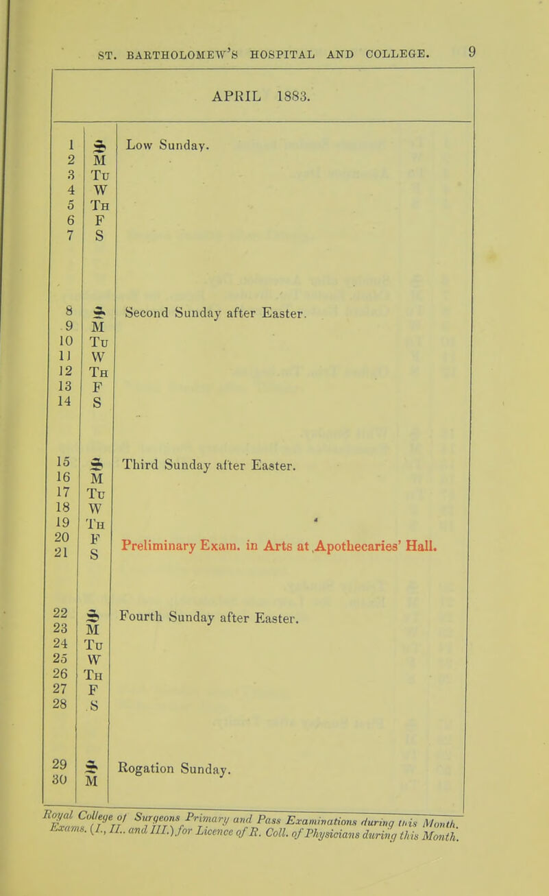 APRIL 1883. 1 2 M .3 Tu 4 W 5 Th 6 F 7 S o 9 M 10 Tu IJ W 12 Th 13 F 14 S ^ 16 M 17 Tu 18 W 19 Th 20 F 21 S 23 M 24 Tu 25 W 26 Th 27 J; 28 s 29 30 M Low Sunday. Second Sunday after Easter. Third Sunday after Easter. Preliminary Exam, in Arts at .Apothecaries' Hall. Fourth Sunday after Easter. Rogation Sunday. wZ^ ii 71 T^rrTr l''^.'/ ^ass J^xaniivations rlurwg this Month