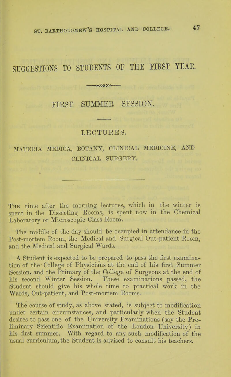 SUGGESTIONS TO STUDENTS OF THE EIRST YEAR. PIEST SUMMER SESSION. LECTURES. MATERIA MEDICA, BOTANY, CLINICAL MEDICINE, AND CLINICAL SURGERY. The time after the morning lectures, whicli in the winter is spent in the Dissecting Rooms, is spent now in the Chemical Laboratory or Microscopic Class Room. The middle of the day should be occupied in attendance in the Post-mortem Room, the Medical and Surgical Out-patient Room, and the Medical and Surgical Wards. A Student is expected to be prepared to pass the first examina- tion of the College of Physicians at the end of his first Summer Session, and the Primary of the College of Surgeons at the end of his second Winter Session. These examinations passed, the Student should give his whole time to practical work in the Wards, Out-patient, and Post-mortem Rooms. The course of study, as above stated, is subject to modification under certain circumstances, and particularly when the Student desires to pass one of the University Examinations (say the Pre- liminary Scientific Examination of the London University) in his first summer. With regard to any such modification of the usual curriculum, the Student is advised to consult his teachers.