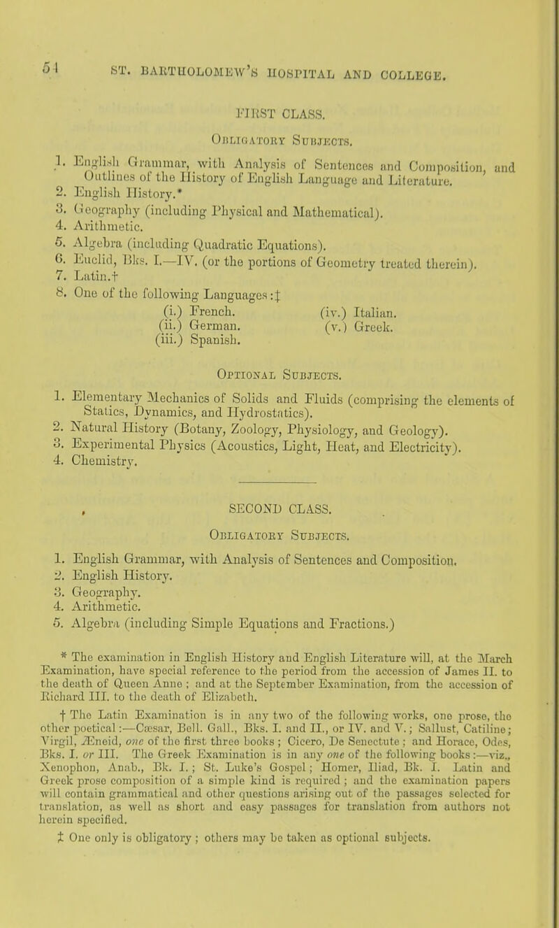 51 FIliST CLASS. OntlGATORr SUBJXCCTS. 1. English Gmmmar, with Analysis of Sentences and Composition, und Outlines ot the History of English Language and Literature. 2. English History.* 3. ticogniphy (including Physical and Mathematical). 4. Arithmetic. 6. Algebra (including Quadratic Equations). 6. Euclid, IJks. I.—IV. (or the portions of Geometry treated therein). 7. Latin.t y. One of the following Languages: J (i.) French. (iv.) Italian, (ii.) German. (v.) Greek, (iii.) Spanish. Optiokal Subjects. 1. Elementary Mechanics of Solids and Fluids (comprising the elements of Statics, Dynamics, and Hydrostatics). 2. Natural History (Botany, Zoology, Physiology, and Geology). 3. Experimental Physics (Acoustics^ Light, Heat, and Electricity). 4. Chemistry. SECOND CLASS. OuLiGATOKr Sttdjecis. 1. English Grammar, with Analysis of Sentences and Composition. 2. English History. 3. Geography. 4. Arithmetic. 5. Algebra (including Simple Equations and Fractions.) * The examinatiou in English History and English Literature will, at the March Examination, havo special reference to the period from the accession of James II. to the death of Queen Anne ; and at the September Examination, from the accession of liicliard III. to the death of Elizabeth. f The Latin Examination is in any two of the following works, one prose, the other poetical:—Cicsar, Bell. Gall., Bks. I. and II., or IV. and V.; Sallust, Catiline; Virgil, il^neid, one of the first three books ; Cicero, Dc Seuectiite : and Horace, Odes, Bks. I. or III. The Greek I'jxamination is in any one of the following books:—viz., Xenophon, Anab., Bk. I.; St. Luke's Gospel; Homer, Iliad, Bk. I. Latin and Greek prose composition of a simple kind is required ; and tlie examination papers will contain grammatical and other questions arising out of the passages selected for translation, as well as short and easy passages for translation from authors not herein sj)ocified. X One only is obligatory ; others may be taken as optional subjects.