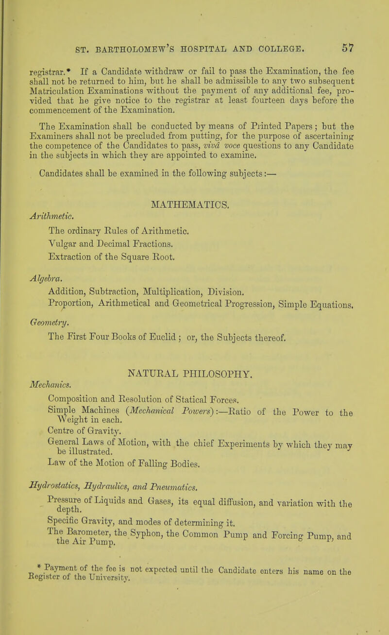 registrar.* If a Candidate withdraw or fail to pass the Examination, the fee shall not be returned to him, but he shall be admissible to .my two subsequent Matriculation Examinations without the payment of any additional fee, pro- vided that he give notice to the registrar at least fourteen days before the commencement of the Examination. The Examination shall be conducted by means of Printed Papers ; but the Examiners shall not be precluded from putting, for the purpose of ascertaininpr the competence of the Candidates to pass, vivci voce questions to any Candidate in the subjects in which they are appointed to examine. Candidates shall be examined in the following subjects:— MATHEMATICS. Arithmetic, The ordinary Rules of Arithmetic. Vulgar and Decimal Fractions. Extraction of the Square Root. Algebra. Addition, Subtraction, Multiplication, Division. Proportion, Arithmetical and Geometrical Progression, Simple Equations. Geometry. The First Four Books of Euclid; or, the Subjects thereof. NATURAL PHILOSOPHY. Mechanics. Composition and Resolution of Statical Forces. Simple Machines {Mechanical Pmuers):—Ratio of the Power to the Weight in each. Centre of Gravity. General Laws of Motion, with the chief Experiments by which they mav be illustrated. ^ ^ Law of the Motion of Falling Bodies. Hydrostatics, Hydraulics, and Pneumatics. Pressure of Liquids and Gases, its equal diffusion, and variation with the depth. Specific Gravity, and modes of determining it. ^^he^AbTumV^^ Common Pump and Forcing Pump, and ♦ Paymrnt of the foe is not expected until the Candidate enters bis name on the Kogistcr of the University.