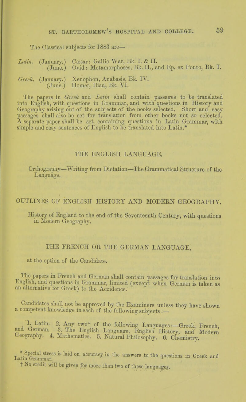 Tlie Classical subjects for 1883 are— Latin. (January.) Cffisar: Gallic War, Bk. I. & II. (June.) Ovid: Metamorphoses, Bk. II., and Ep. ex Ponto, Bk. I. Greek, (January.) Xenophon, Anabasis, Bk, IV. (June.) Homer, Iliad, Bk. VI. The papers in Greek and Latin shall contain passages to be translated into English, with questions in Grammar, and with questions in History and Geography arising out of the subjects of the books selected. Short and a&ay passages shall also be set for translation from other books not so selected. A sepai'ate paper shall be set containing questions in Latin Grammar, with simple and easy sentences of English to be translated into Latin.* THE ENGLISH LANGUAGE. Orthography—Writing' from Dictation—The Grammatical Structure of the Language. OUTLINES OF ENGLISH HISTORY AND MODEEN GEOGRAPHY. History of England to the end of the Seventeenth Century, with questions in Modern Geogivaphy. THE FRENCH OR THE GERMAN LiVNGUAGE, at the option of the Candidate. The papers in French and German shall contain passages for translation into English, and questions in Grammar, limited (except when German is taken as an alternative for Greek) to the Accidence. Candidates shall not be approved by the Examiners unless they have shown a competent knowledge in each of the following subjects :— 1. Latin. 2. Any twof of the following Languages:—Greek, French, and German. 3 The English Language, English History, and Modern Geogi-aphy. 4. Mathematics. 5. Natural Philosophy. 6. Chemistry. Lati?GrLmS-^r^ ^'^''^ ^^'^'^^^^ ^^^ ^I'S^crs to the questions in Greek and t No credit wiU be given for more than two of these languages.