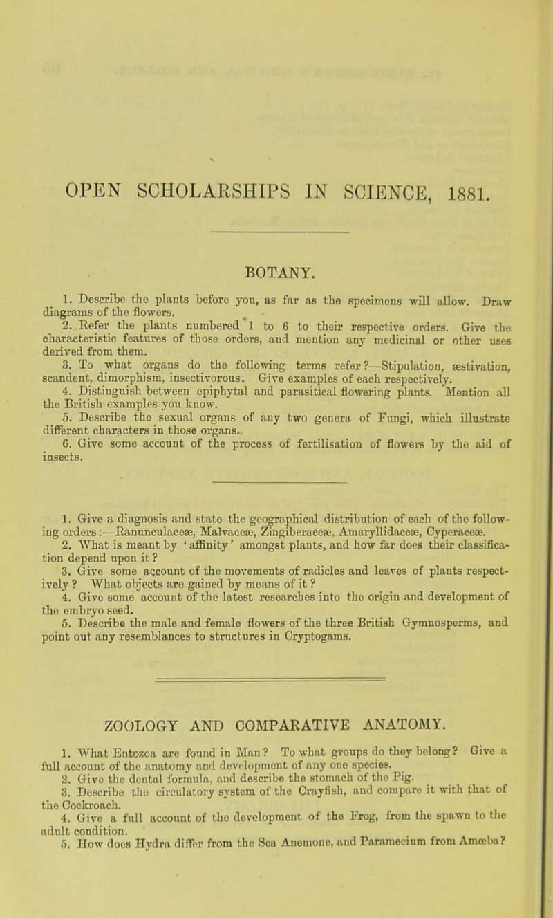 OPEN SCHOLARSHIPS IN SCIENCE, 1881. BOTANY. 1. Describe the plants before you, as far as the specimens will allow. Draw diagrams of the flowers. 2. Refer the plants numbered' 1 to 6 to their respective orders. Give the characteristic features of those orders, and mention any medicinal or other uses derived from them. 3. To what organs do the following terms refer?—Stipulation, aestivation, scandent, dimorphism, insectivorous. Give examples of each respectively. 4. Distinguish between epiphytal and parasitical flowering plants. Mention all the British examples you know. 5. Describe the sexual organs of any two genera of Fungi, which illustrate different characters in those organs. 6. Give some account of the process of fertilisation of flowers by the aid of insects. 1. Give a diagnosis and state the geographical distribution of each of the follow- ing orders:—Ranunculaceae, Malvaceaj, Zingiberaceae, Amaryllidaceae, Cyperaceae. 2. What is meant by 'aflSnity' amongst plants, and how far does their classifica- tion depend upon it ? 3. Give some account of the movements of radicles and leaves of plants respect- ively ? What objects are gained by means of it ? 4. Give some account of the latest researches into the origin and development of the embryo seed. 5. Describe the male and female flowers of the three British Gymnospenns, and point out any resemblances to structures in Cryptogams. ZOOLOGY AND COMPARATIVE ANATOMY. 1. What Entozoa are found in Man? To what groups do they belong? Give a full account of the anatomy and development of any one species. 2. Give the dental formula, and describe the stomach of the Pig. 3. Describe the circulatory system of the Crayfish, and compare it with that of the Cockroach. 4. Give a full account of the development of the Frog, from the spawn to tlie adult condition. 5. How does Hydra differ from the Sea Anemone, and Paramecium from Amoeba?