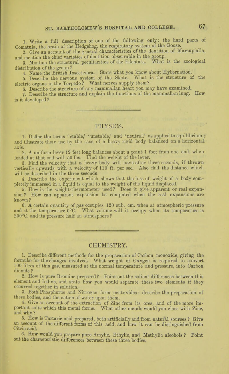 1. Write a full description of one of the following only: the hard parts of Comatula, the brain of the Hedgehog, the respiratory system of the Goose. 2. Give an account of the general characteristics of the dentition of Marsupialia, and mention the chief varieties of dentition observable in the group. 3. Mention the structural peculiarities of the Edentata. What is the zoological distribution of tlie group ? 4. Name the British Insectivora. State what you know about Hybernation. 5. Describe the nervous system of the Skate. AVhat is the structure of the electric organs in the Torpedo ? What nerves supply them? 6. Describe the structure of any mammalian heart you may have examined, 7. Describe the structure and explain the functions of the mammalian lung. How is it developed? PHYSICS. 1. Define the terms 'stable,' 'unstable,' and 'neutral,' as applied to equiliteium ; and ilhistrate their use by the case of a heavy rigid body balanced on a horizontal axis. 2. A uniform lever 12 feet long balances about a point 1 foot from one end, when loaded at that end with 60 lbs. Find the weight of the lever. 3. Find the velocity that a heavy body will have after three seconds, if thrown vertically upwards with a velocity of 110 ft. per sec. Also find the distance which will be described in the three seconds, 4. Describe the experiment whicli shows that the loss of weight of a body com- pletely immersed in a liquid is equal to tlie weight of the liquid displaced. 5. How is the weight-thermometer used ? Does it give apparent or real expan- sion ? How can apparent expansion be computed when the real expansions are known ? 6. A certain quantity of gas occupies 120 cub. cm. when at atmospheric pressure and at the temperature 0°C. What volume will it occupy when its temperature is 200°C. and its pressm-e half an atmosphere ? CHEMISTRY. 1. Describe different methods for the preparation of Carbon monoxide, giving the formulae for the changes involved. What weight of Oxygen is required to convert 100 litres of this gas, measured at the normal temperature and pressure, into Carbon dioxide ? 2. How is pure Bromine prepared? Point out the salient differences between this element and Iodine, and state how you would separate these two elements if they occuiTed together in solution. 3. Both Phosphorus and Nitrogen form pentoxides: describe the preparation of these bodies, and the action of water upon them. 4. Give an account of the extraction of Zinc from its ores, and of the more im- portant salts which this metal forms. What other metals would you class with Zinc, and why ? 5. How is Tartaric acid prepared, both artificially and from natural sources ? Give an account of the different forms of this acid, and how it can be distinguished from Citric acid. 6. How would you prepare pure Amylic, Ethylic, and Methylic alcohols ? Point out the characteristic differences between these three bodies.