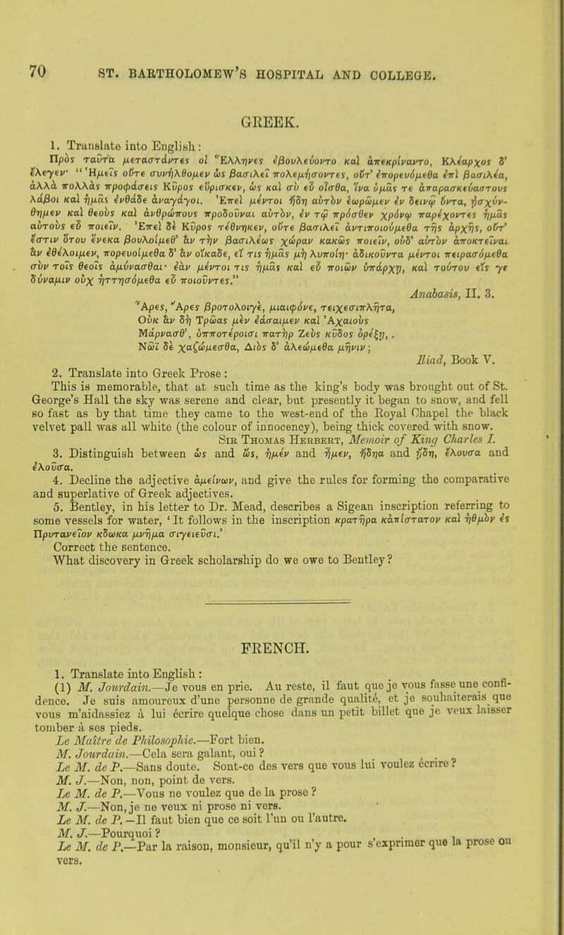 GREEK. 1. Tniiislnto into English: ripor Tavra fxtraaTivm o't EWrjvfS i^ovXeiovro (col wireKplvavro, K\(apxos V e\fyev  'Hfius oBn (iuvi]K9ofj.(v iis fia(Ti\i7 ■iroK(iJL-i]<rovr(S, oCt' iiroptv6fi(6a. M ^aaiXia, iiWa iroWas irpocpdcrtis Kvpos (vpiffKiv, is Hal trh eS ol/rffa, iVa u/xus t( hvapaoKtvaarovs Xa^oi KoX r]ixas ip8a.Se avaydyoi. 'Eirel jxivroi ijorj avThv (upSifiiv iv Seiviji 6vTa, Tftrx- di)tifv Kal Beovs Kal apBpdvovt irpoSovyai avrhu, iv T(p irpid&ev XP^^V Tap«x«i^«J ^/xSs auTOus €0 TTOiiiv. 'EttcI 8i Kvpos tiQuriKtv, oi/T€ fiaTiKit avTitroiovfieBa rfis ipxv^, o^' itanv '6tov 'ivcKa ^ovKoipi(6' &!/ tV /SafriXewr X'^P'^ Ko/cij voteiv, oii5' ainuv anoKrelfai iBi\oiix(v, TiopfvoififBa 5' &i/ oiKaSe, d Tts riixas /li] Kviroltf aSiKovvra fiivroi TrfipaadfifBa avv Tois Bfoh afiifaffffar iav ixivroi us ri/xas Kal eZ wotwi/ {nripxp, <tol tovtov eis yt Svvafiiv ovx T]TTri<r6ixfBa e5 Ttoiovvrfs. AnabaMs, II. 3, ''Apes, Apes fipoToKoiyh, /xioKpJve, Teix^fftnKfiTa, OvK tiv 5^ Tpwas ixev iacraifxev kclX 'hxcuoxis Mapvaa6\ bint or ipoiffi ttuttjp Zeis KvSos ope^ri,. Nwi' Se x^'C'^MEf 9«i Albs 5' a.\etiix.t8a tJi.rit>iv; Iliad, Book V. 2. Translate into Greek Prose : This is memorable, that at such time as the king's body was brought out of St. George's Hall the sky was serene and clear, but presently it began to snow, and fell so fast as by that time they came to the west-end of the Eoyal Chapel the black velvet pall was all white (the colour of iunocency), being thick covered with snow. SiE Thomas Herbert, Memoir of King Cliarles I. 3. Distinguish between us and Us, i)iJ.iv and ^ixfv, ^Stjo and ySr], iXovffa and iXovca. 4. Decline the adjective kfielvaiv, and give the rules for forming the comparative and superlative of Greek adjectives. 5. Bentley, in his letter to Dr. Mead, describes a Sigean inscription referring to some vessels for water, 'It follows in the inscription Kpajrjpa KaniffTarov koI fiB/ihi' is UpvTavuov KSuica fxvriixa (Tiyfievffi' Correct the sentence. What discovery in Greek scholarship do we owe to Bentley ? FRENCH. 1. Translate into English : {\) M. Jourdai7i.—Je vous en prie. Au reste, il faut que je vous fasseune confi- dence. Je suis amom-eux d'une personne de gninde qualitd, ot je souhaiterais que vous m'aidassiez a lui derire quelque chose dans un petit billet que je vcux laisser tomber a ses pieds. Lc Maitre dc Philosophic.—Fort bien. M. Jourdain.—Cela sera galant, oui ? . • « Lc M. dc P.—Sans doute. Sont-ce des vers que vous lui voulez ecrire ? M. J.—Non, non, point de vers. Le M. de P.—Vous ne voulez que de la prose ? M. tT;—Non, je ne veux ni prose ni vers. Le M. de P. -II faut bien que ce soit I'un ou I'autre. M. J.—Pourquoi ? . Le M. de P.—Par la raison, monsieur, qu'il n'y a pour s exprimer que la prose ou vers.