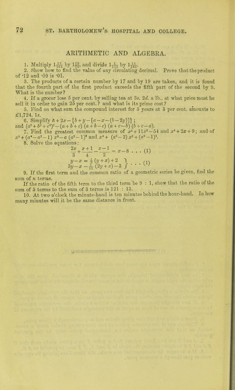 ARITHMETIC AND ALGEBRA. 1. Jlultiply liii by lU, and divide 1-^, by Ij'gV- 2. Show how to find tho value of any circulating decimal. Prove that the product of -15 and -OO is -Ol. 3. The products of a certain number by 17 and by 19 are taken, and it ie found that tho fourth part of the first product exceeds the fifth part of the second by 9. What is tho number? 4. If a grocer lose 5 per cent, by selling tea at 3«. 2d. a lb., at what price must he soli it in order to gain 25 per cent. ? and what is its prime cost? 5. Find on -what sum the compound interest for 5 years at 6 per cent, amounts to £1,724. Is. 6. Simplify ll + 2.v-{b + i/-[a-x-{!>-2y)]} ; and (a-+ h-+ c-)'-— {a + b + c) (a + b — c) {a + c—h) (b + c — a). 7. Find the greatest common measure of ll.r' —54 and a;' + 2ar + 9; and of a- + («♦ - ft' -1) r'' - a {a' -1)' and + {a--2)x- + {a' -1 y. 8. Solve tbe equations: 3 4 2 ^ ' 3y-^-i(2y + .r)-3 / ■ • • 9. If the first term and the common ratio of a geometric series be given, find the sum of n terras. If the ratio of the fifth term to the third term be 9 : 1, show that the ratio of the sum of 5 terms to the sum of 3 terras is 121 : 13. 10. At two o'clock the minute-hand is ten minutes behind the hour-hand. In how many minutes will it be the same distance in front.
