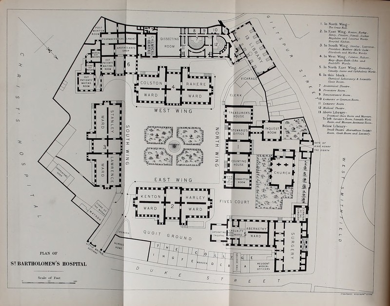 ■ In North Wing- 2. In Jiast Wmg_ Kcaon,.IIaH^_ Atiiydalai and Lajoma Wanhi. Boapiial Kitchm. 3. In South Wing..VtanJcv-tamwc6. Pre-iUlaiV-Matlhew-Marh-Lyla. . EUjtabcUi ojid Miuiha Wards. 4. In West Wng_ roJslon.naJu^^ HadrlS/n- W,u-ds. S.InNoi-fh East Wing.^borietfy, Cdsuaity.liu:ns and OpfufuOmic Wanls. 6. In tliis hlook- Chertucal iMbonttory * Sciaitiiic CieiH/i Soom,. 7 Ajiatonucdl Tlieatre . PratceifirA-Moom. . 9 Bisnonsirators' Moom.. ^10 Leoiirere-or Common Roam. 11 Lecaa-erx- Roam . 12 Medical Theatre . \ 13 Above Lihraiy- \ Practical (Jasj iiaarn and Musejim . \ To left: Otrators lioani.SdentHU-Iforh lioom.aiid MiJ.i.^aAsaisamlf Boorn.. Below Lihraiy- SinaR IheaO^ jiha-itetJuan Sociefy's Room. CloakSnam and Lcaatoiy. PLAN OF ST BARTHOLOMEW S HOSPITAL Scale of Feet