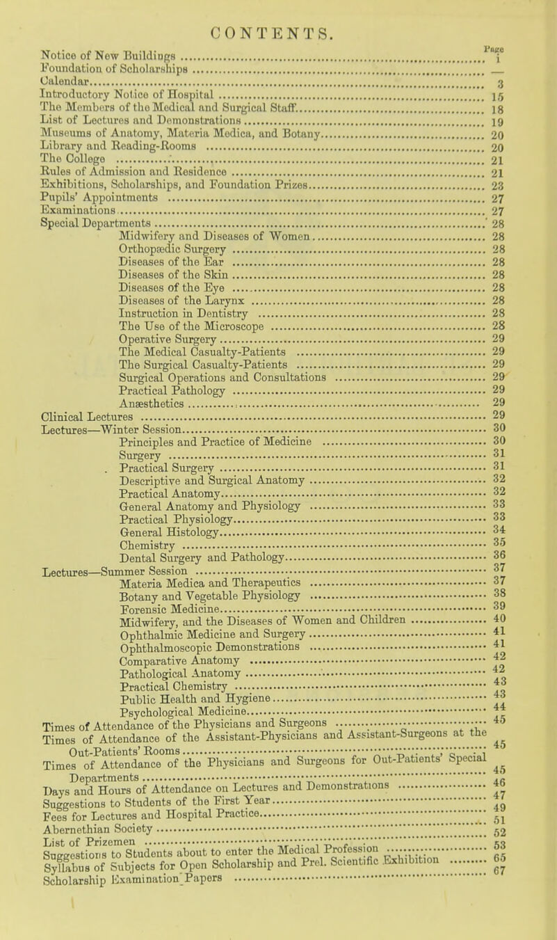 CONTENTS. Notice of New BuildioRS .^j* Foundation of Scholarships Calendar 3 Introductory Nolico of Hospital 15 The MembiTS of the Medical and Surgical Staff. 18 List of Lectures and Demonstrations 19 Museums of Anatomy, Materia Medica, and Botany 20 Library and Reading-Rooms 20 The College ; 21 Rules of Admission and Residence 21 Exhibitions, Scholarships, and Foundation Prizes 23 Pupils' Appointments 27 Examinations 27 Special Departments '28 Midwifery and Diseases of Women 28 Orthopedic Surgery 28 Diseases of the Ear 28 Diseases of the Skin 28 Diseases of the Eye 28 Diseases of the Larynx 28 Instruction in Dentistry 28 The Use of the Microscope 28 Operative Surgery 29 The Medical Casualty-Patients 29 The Surgical Casualty-Patients 29 Surgical Operations and Consultations 29 Practical Pathology 29 Anaesthetics , 29 Clinical Lectures 29 Lectures—Winter Session 30 Principles and Practice of Medicine 30 Surgery 31 . Practical Surgery 31 Descriptive and Surgical Anatomy 32 Practical Anatomy 32 General Anatomy and Physiology 33 Practical Physiology 33 General Histology 34 Chemistry 35 Dental Surgery and Pathology 36 Lectures—Summer Session 37 Materia Medica and Therapeutics 37 Botany and Vegetable Physiology 38 Forensic Medicine 39 Midwifery, and the Diseases of Women and Children 40 Ophthalmic Medicine and Surgery 41 Ophthalmoscopic Demonstrations 41 Comparative Anatomy ^2 Pathological Anatomy ^2 Practical Chemistry Public Health and Hygiene *^ Psychological Medicine Times of Attendance of the Physicians and Surgeons ••••••• 45 Times of Attendance of the Assistant-Physicians and AssisUnt-Surgeons at the Out-Patients' Rooms V-^!-'''*'o Times of Attendance of the Physicians and Surgeons for Out-Patients Special Departments • • • • • ■ • •;,/. Days and Hours of Attendance on Lectures and Demonstrations 40 Suggestions to Students of the First Year Fees for Lectures and Hospital Practice •• Abernethian Society 52 List of Prizemen :'y^.'\-^'r'-an Suffffcstions to Students about to enter the Medical Profession lyEs of Subjects for Open Scholarship and Prcl. Scientific .Exhibition 65 Scholarship Hxamination Papers 1