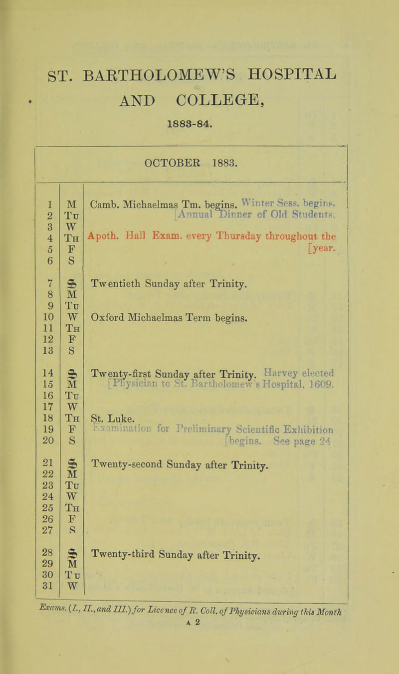 AND COLLEGE, 1883-84. OCTOBER 1883. 1 2 3 4 5 6 7 8 9 10 11 12 13 14 15 16 17 18 19 20 21 22 23 24 25 26 27 28 29 30 31 M Tu W Th F S s M Tc W Th F S S M Tu W Th F S 5 M Tu W Th F S M Tu W Camb. Michaelmas Tm. begins, ^'inter Sees, begini.. Annual Dinner of Old Students. Apoth. Hall Exam, every Thursday throughout the [year. Twentieth Sunday after Trinity. Oxford Michaelmas Term begins. Twenty-first Sunday after Trinity. Harvey elected [Physician to St. Banholoniew's Hospital. 1609. St. Luke. ;■ X iniinatioi) for Preliminary Scientific Exhibition '^bf'j^ins. See page 24 Twenty-second Sunday after Trinity. Twenty-third Sunday after Trinity. Exams. (I., 11, and III.) for Licence ofE. Coll. of Physicians during this Month A 2