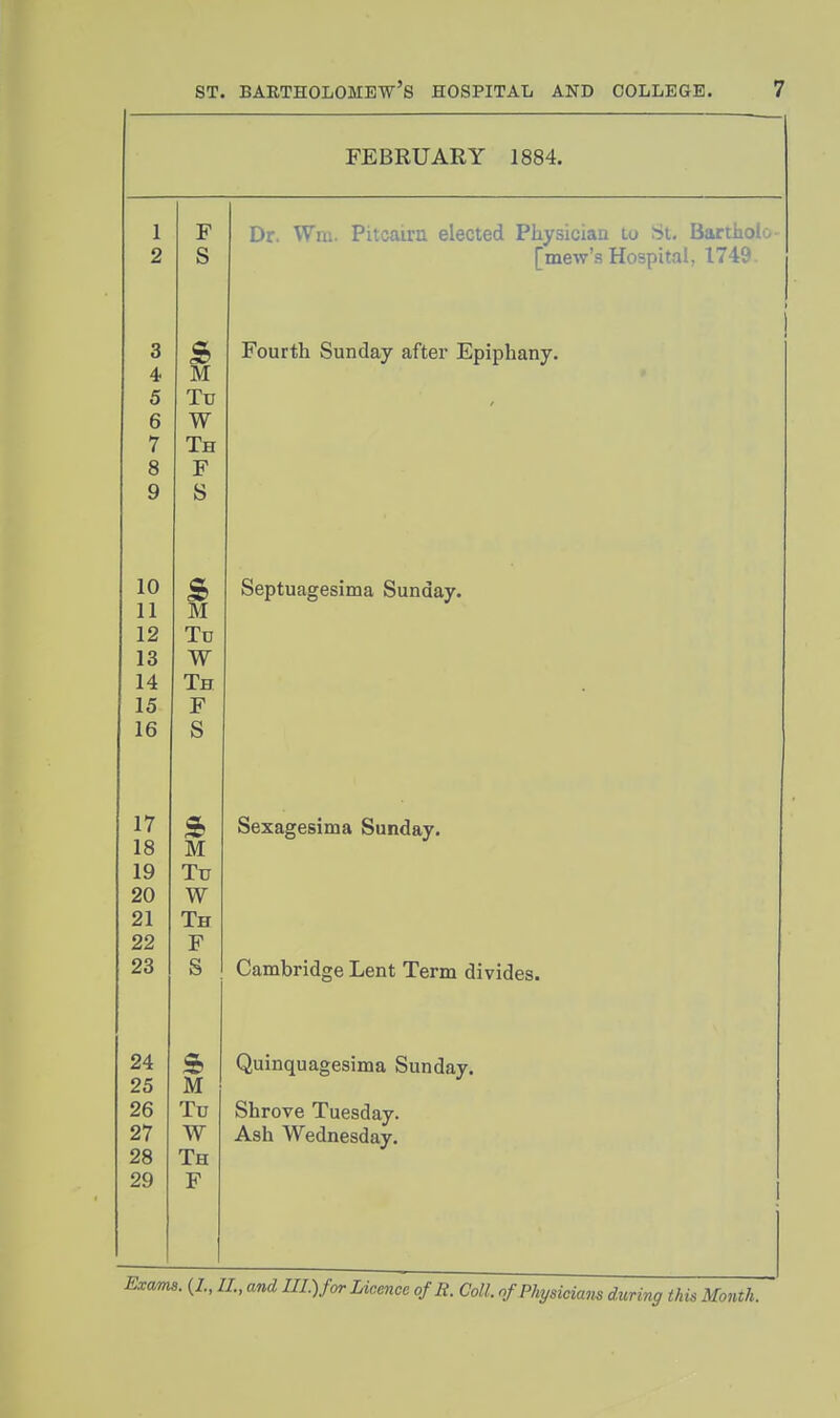 FEBRUARY 1884. 1 F r^r WTrii Pi 1(^11 i«n p1 A(^t*5/1 Plif*ian lit Si ti, 2 s 3 s> Fourth Sunday after Epiphany. 4 M 5 Tu 6 W 7 Th 8 F 9 s 10 S> Septuagesima Sunday. 11 M 12 Tu 13 W 14 Th 15 F 16 s 17 ft Sexagesima Sunday. 18 M 19 Tu 20 W 21 Th 22 F 23 s 24 Quinquagesima Sunday. 25 M 26 Tu Shrove Tuesday. 27 W Ash Wednesday. 28 Th 29 F I. (/., and III.) for Licence of R. Coll. ofPhyaiciam during this Month.