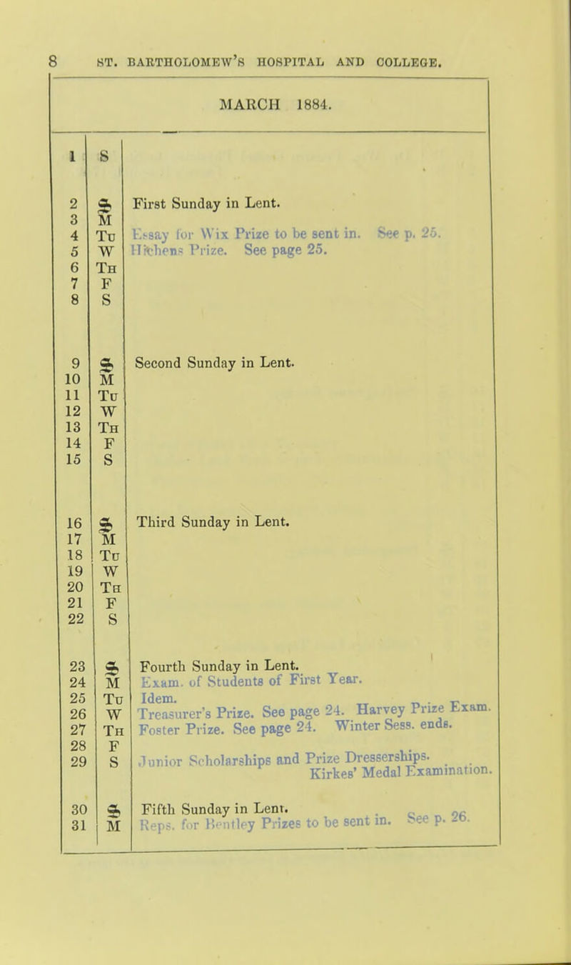 MARCH 1884. 1 S 2 3 4 5 6 7 8 3b M To W Th F S First Sunday in Lent. Lhsay lor Wix Prize to be sent in. i^te p. J^j. !r«?lien.« Prize. See page 25. 9 10 11 12 13 14 15 M To W Th F S Second Sunday in Lent. 16 17 18 19 20 21 22 1 To W Th F S Third Sunday in Lent. 23 24 25 26 27 28 29 M To W Th F S Fourth Sunday in Lent. Exam, of Students of First Year. Idem. „ .r. • r Treasurer's Prire. See page 24. Harvey Prize Exam. Foster Prize. See page 24. Winter Sess. ends. .lunior Scholarships and Prize Dresserships. Kirkes' Medal Examination. 30 31 ft M Fifth Sunday in Lent. . Reps, for Px^iUley Prizes to be sent m. bee p. -o.
