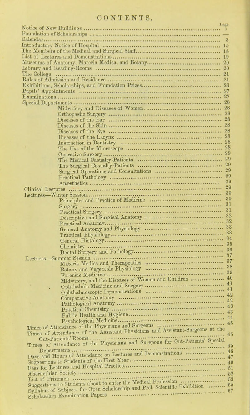 CONTENTS. Notice of New Buildings i Foundation of Scholarships — Calendar 3 Introductory Notice of Hospital 15 The MpmbiTS of tho Medical and Surgical Staff. 18 List of Lectures and Demonstrations 19 Museums of Anatomy, Materia Modica, and Botany 20 Library and Reading-Ilooms 20 The College 21 Rules of Admission and Residence 21 Exhibitions, Scholarships, and Foundation Prizes ■ 23 Pupils' Appointments 27 Examinations 27 Special Departments 28 Midwifery and Diseases of Women 28 Orthopredic Sui-gery 28 Diseases of the Ear 28 ■Diseases of the Skin 28 Diseases of the Eye 28 Diseases of the Larynx 28 Instruction in Dentistry 28 ' The Use of the Microscope 28 Operative Surgery 29 The Medical Casualty-Patients 29 The Surgical Casualty-Patients 29 Surgical Operations and Consultations 29 Practical Pathology •' 29 Anaesthetics , 29 Clinical Lectures Lectures—Winter Session Principles and Practice of Medicine 30 Surgery Practical Surgery Descriptive and Surgical Anatomy 32 Practical Anatomy General Anatomy and Physiology 33 Practical Physiology General Histology Chemistry Dental Surgery and Pathology Lectures—Summer Session Matoria Medica and Therapeutics ^' Botany and Vegetable Physiology ^° Forensic Medicine r'A^.V:An Midwifery, and the Diseases of Women and Children 4U Ophthalmic Medicine and Surgery Ophthalmoscopic Demonstrations *2 Comparative Anatomy ^2 Pathological Anatomy Practical Chemistry .„ Public Health and Hygiene Psychological Medicine ., Times of Attendance of the Physicians and Surgeons •••• ••••••• ?imes of Attendance of the Assistant-Physicians and Assistant-Surgeons at the Days^nTSoMS^of Atten^^^^^^ Suggestions to Students of the First Year Fees for Lectures and Hospital Practice 61 Abernethian Society 52 Syllabus of Subjects for Open Scholarship and Prel. Scientific .Lxhibition^ ...... Scholarship Examination Papers