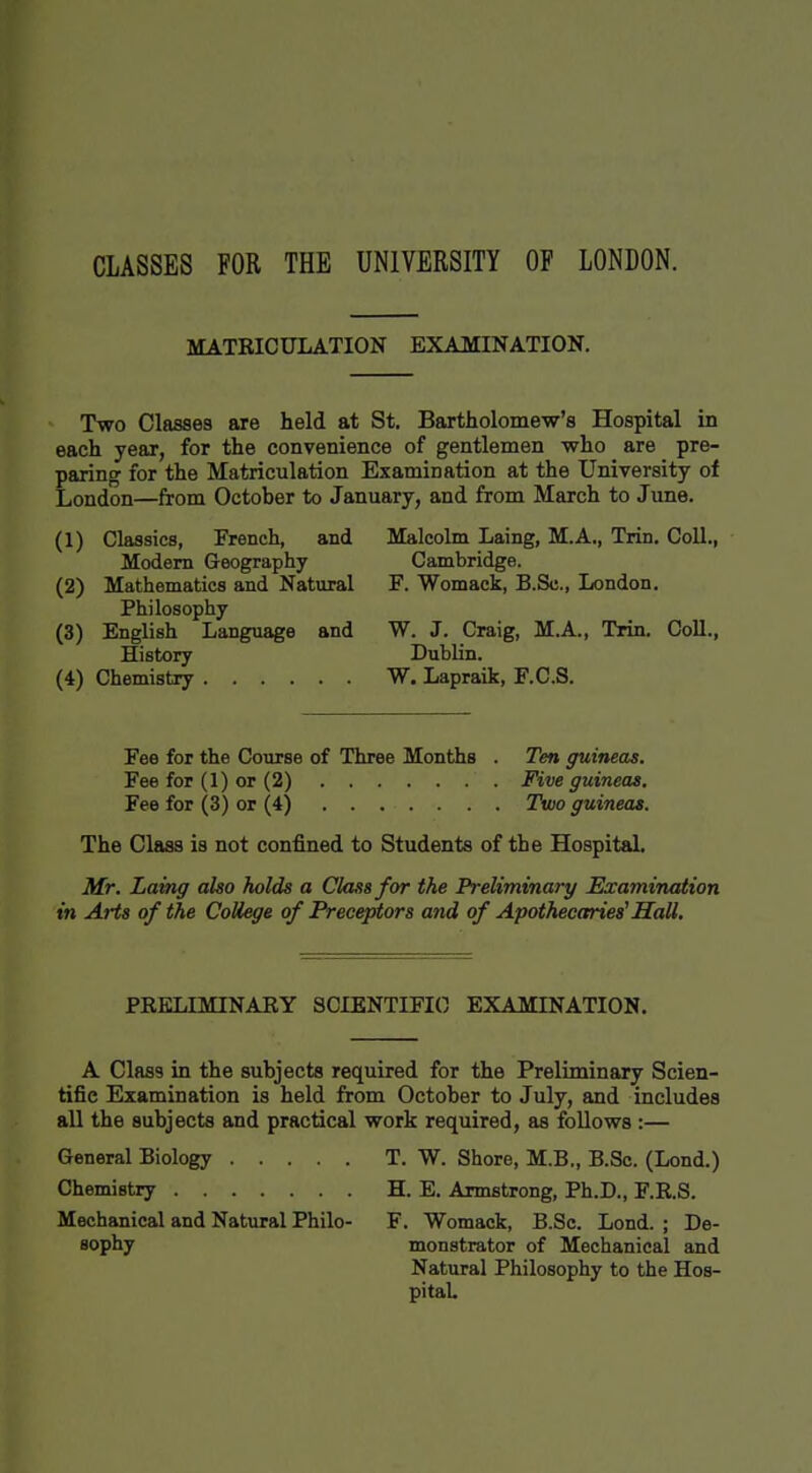 CLASSES FOR THE UNIVERSITY OF LONDON. MATRICULATION EXAMINATION. Two Classes are held at St. Bartholomew's Hospital in each year, for the convenience of gentlemen who are pre- paring for the Matriculation Examination at the University of London—from October to January, and from March to Jime. (1) Classics, French, and Modem Geography (2) Mathematics and Natural Philosophy (3) English Language and History (4) Chemistry Malcolm Laing, M.A., Trin. Coll., Cambridge. F. Womack, B.Sc., London. W. J. Craig, M.A., Trin. Coll., Dublin. W. Lapraik, F.C.S. Fee for the Course of Three Months . Ten guineas. Fee for (1) or (2) Five guineas. Fee for (3) or (4) . . . . . . . Two guineas. The Class is not confined to Students of the HospitaL Mr. Laing also holds a Class for the Preliminary Examination in Arts of the College of Preceptors and of Apothecaries^ Hall. PKELIMINARY SCIENTIFIC EXAMINATION. A Class in the subjects required for the Preliminary Scien- tific Examination is held from October to July, and includes all the subjects and practical work required, as follows :— General Biology Chemistry Mechanical and Natural Philo- sophy T. W. Shore, M.B„ B.Sc. (Lond.) H. E. Armstrong, Ph.D., F.RS. F. Womack, B.Sc. Lond. ; De- monstrator of Mechanical and Natural Philosophy to the Hos- pitaL