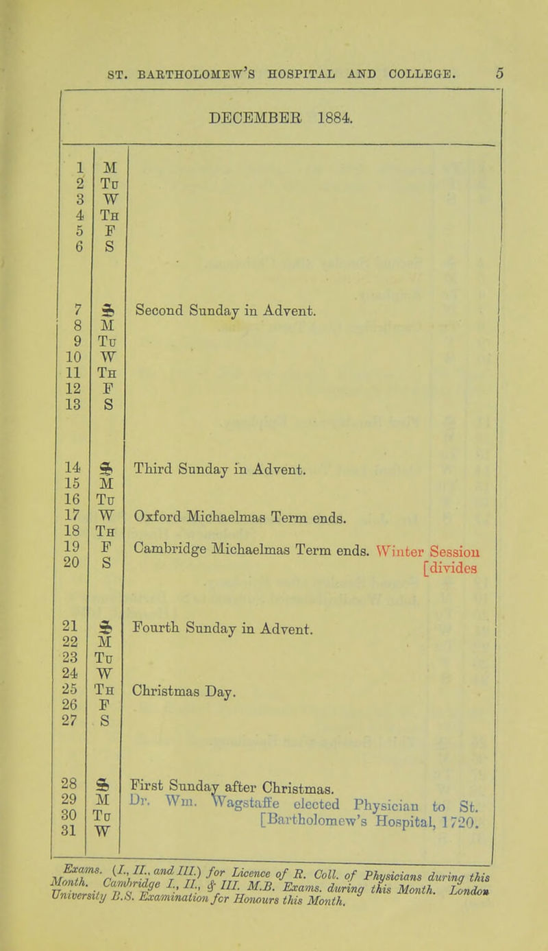 DECEMBER 1884. 1 M o Li Tn JL U o w 4. Ttt Ju Q 7 8 M Q Tn w Th X. XL 12 IS s 14 15 M 16 Tn 17 J. ( W 18 Tit JL \J X' 20 o 21 22 M X U 24 w 25 Th 26 F 27 S 28 & 29 M 30 Tg 31 W Second Sunday in Advent. Third Sunday in Advent. Oxford Michaelmas Term ends. Cambridge Michaelmas Term ends. Winter Session [divides Fourth Sunday in Advent. Christmas Day. First Sundav after Christmas. Ur. Wui. Wagstafte elected Physician to St. [Bartholomew's Hospital, 1720. M^niT ) i i^ri^ ^- ^^ ''f Physicians during this Month. CaMffe I., II # ///. 3f.£. Exams, during this Month. Londll Vniver&ihj U.S. Examination for Honours this Month